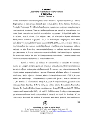 LABORE
                          Laboratório de Estudos Contemporâneos
                                        POLÊM!CA
                                     Revista Eletrônica

utilizar instrumentos como a elevação do salário mínimo, a expansão do crédito, e a adoção
de programas de transferência de renda para os mais pobres (Bolsa-Família, Benefício de
Prestação Continuada, Previdência Social), como mecanismos poderosos para dinamizar o
crescimento da economia. Trata-se, fundamentalmente, de incentivar o crescimento pró-
pobre, isto é, o crescimento econômico que diminua a pobreza e a desigualdade social (Son
e Kakwani, 2006; Kakwani, 2006; Zepeda, 2004). Se a criação de alguns instrumentos
dessa política é anterior ao governo Lula, a sua manutenção e ampliação é opção deste,
além de ser reivindicação histórica do seu partido (PT, 2002). Assim, se o setor externo se
beneficia da boa fase mercado mundial (embaçada pela última crise financeira), a indústria
nacional e o setor de serviços crescem principalmente por meio do aumento do consumo,
que, por sua vez, se dá pelo aumento da massa salarial e do crescimento do poder aquisitivo
dos salários em relação aos bens da cesta básica dos trabalhadores. Têm funcionado: estes
fatores criaram um ciclo virtuoso na economia brasileira.

           Porém, a ‘entrada de milhões de consumidores no mercado de consumo’,
mesmo que seja para comprar apenas um celular ou uma geladeira, não representa mais do
que a ascensão de uma camada social desprovida de recursos a um patamar que apenas lhe
permite superar a mera subsistência e a fome. Ultrapassar a linha de pobreza é, certamente,
insuficiente. Senão vejamos, a linha de pobreza do Brasil situa-se em R$ 207,50 de renda
mensal por domicílio (1/2 salário mínimo), o que faz com que 9,53 milhões de domicílios
(17,4% do total) se situem abaixo dela (IBGE, 2008). Comparativamente, podemos citar a
linha de pobreza da cidade de Nova York, que adota o critério da Academia Nacional de
Ciências dos Estados Unidos, fixada em nada menos do que U$ 72 por dia (US$ 2.160 de
renda mensal; convertendo, R$ 3.514), ou US$ 26.280 por ano. Ora, isto representa mais do
que quarenta mil reais anuais, o equivalente à renda de um domicílio da classe “C”, na
classificação brasileira dos estratos de consumo. Em outras palavras, um domicílio da

                                                                                                        122

                               Universidade do Estado do Rio de Janeiro
                  R São Francisco Xavier, nº 524 - 2º andar, sala 60 - Maracanã - Rio de Janeiro - RJ
           CEP 24.590-013 Tels: (0xx21) 2587-7960/ 2587-7961 e-mail: laboreuerj@yahoo.com.br
                                            www.polemica.uerj.br
 