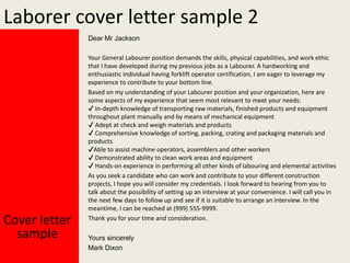 Laborer cover letter sample 2
Dear Mr Jackson

Cover letter
sample

Your General Labourer position demands the skills, physical capabilities, and work ethic
that I have developed during my previous jobs as a Labourer. A hardworking and
enthusiastic individual having forklift operator certification, I am eager to leverage my
experience to contribute to your bottom line.
Based on my understanding of your Labourer position and your organization, here are
some aspects of my experience that seem most relevant to meet your needs:
✔ In-depth knowledge of transporting raw materials, finished products and equipment
throughout plant manually and by means of mechanical equipment
✔ Adept at check and weigh materials and products
✔ Comprehensive knowledge of sorting, packing, crating and packaging materials and
products
✔Able to assist machine operators, assemblers and other workers
✔ Demonstrated ability to clean work areas and equipment
✔ Hands-on experience in performing all other kinds of labouring and elemental activities
As you seek a candidate who can work and contribute to your different construction
projects, I hope you will consider my credentials. I look forward to hearing from you to
talk about the possibility of setting up an interview at your convenience. I will call you in
the next few days to follow up and see if it is suitable to arrange an interview. In the
meantime, I can be reached at (999) 555-9999.
Thank you for your time and consideration.
Yours sincerely
Mark Dixon

 