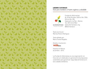 Texto escrito por:
Mariela Rivera Rodríguez
Texto editado por:
María Teresa Nogales
Diseño e ilustración:
Impreso en Bolivia
diciembre – 2015
La Fundación Alternativas es una organización sin
fines de lucro dedicada a la generación de propuestas
sostenibles para garantizar seguridad alimentaria en
las ciudades de Bolivia.
Fundación Alternativas
Av. 20 de Octubre, Edificio No. 2034,
Oficina No. 204
Sopocachi, La Paz – Bolivia
Tel: (591) 22.419061
www.alternativascc.org
@Alternativascc
LABORES CULTURALES
Guía para mantener un huerto orgánico y saludable
 