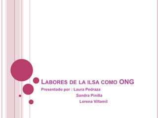LABORES DE LA ILSA COMO ONG
Presentado por : Laura Pedraza
                 Sandra Pinilla
                   Lorena Villamil
 