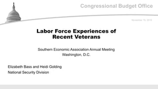 Congressional Budget Office
Southern Economic Association Annual Meeting
Washington, D.C.
November 19, 2018
Elizabeth Bass and Heidi Golding
National Security Division
Labor Force Experiences of
Recent Veterans
 