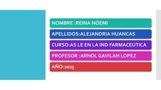 NOMBRE :REINA NOEMI
APELLIDOS:ALEJANDRIA HUANCAS
CURSO:AS LE EN LA IND FARMACEUTICA
PROFESOR :ARNOL GAVILAN LOPEZ
AÑO:2023
 