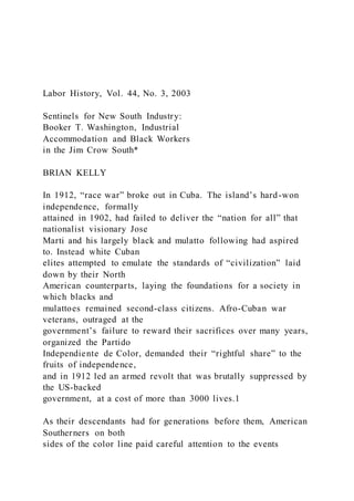 Labor History, Vol. 44, No. 3, 2003
Sentinels for New South Industry:
Booker T. Washington, Industrial
Accommodation and Black Workers
in the Jim Crow South*
BRIAN KELLY
In 1912, “race war” broke out in Cuba. The island’s hard-won
independence, formally
attained in 1902, had failed to deliver the “nation for all” that
nationalist visionary Jose
Marti and his largely black and mulatto following had aspired
to. Instead white Cuban
elites attempted to emulate the standards of “civilization” laid
down by their North
American counterparts, laying the foundations for a society in
which blacks and
mulattoes remained second-class citizens. Afro-Cuban war
veterans, outraged at the
government’s failure to reward their sacrifices over many years,
organized the Partido
Independiente de Color, demanded their “rightful share” to the
fruits of independence,
and in 1912 led an armed revolt that was brutally suppressed by
the US-backed
government, at a cost of more than 3000 lives.1
As their descendants had for generations before them, American
Southerners on both
sides of the color line paid careful attention to the events
 