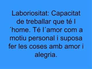 Laboriositat: Capacitat de treballar que té l´home. Té l´amor com a motiu personal i suposa fer les coses amb amor i alegria. 
