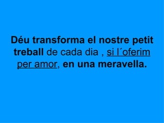 Déu transforma el nostre petit treball  de cada dia ,  si l´oferim per amor ,  en una meravella. 
