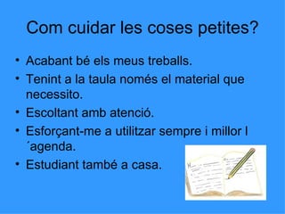 Com cuidar les coses petites? Acabant bé els meus treballs. Tenint a la taula només el material que necessito. Escoltant amb atenció. Esforçant-me a utilitzar sempre i millor l´agenda. Estudiant també a casa. 