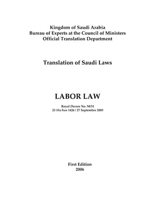 Kingdom of Saudi Arabia
Bureau of Experts at the Council of Ministers
Official Translation Department
Translation of Saudi Laws
LABOR LAW
Royal Decree No. M/51
23 Sha'ban 1426 / 27 September 2005
First Edition
2006
 