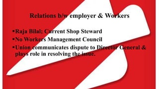 Relations b/w employer & Workers
Raja Bilal; Current Shop Steward
No Workers Management Council
Union communicates dispute to Director General &
plays role in resolving the issue.
 