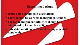 Recommendations
Trade union should join associations
There should be workers management council
The top management influence should be
minimized in Labor Inspection
Industrial relations act should be implemented
completely
 