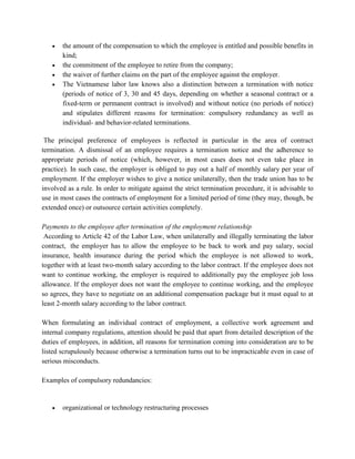 • the amount of the compensation to which the employee is entitled and possible benefits in
kind;
• the commitment of the employee to retire from the company;
• the waiver of further claims on the part of the employee against the employer.
• The Vietnamese labor law knows also a distinction between a termination with notice
(periods of notice of 3, 30 and 45 days, depending on whether a seasonal contract or a
fixed-term or permanent contract is involved) and without notice (no periods of notice)
and stipulates different reasons for termination: compulsory redundancy as well as
individual- and behavior-related terminations.
The principal preference of employees is reflected in particular in the area of contract
termination. A dismissal of an employee requires a termination notice and the adherence to
appropriate periods of notice (which, however, in most cases does not even take place in
practice). In such case, the employer is obliged to pay out a half of monthly salary per year of
employment. If the employer wishes to give a notice unilaterally, then the trade union has to be
involved as a rule. In order to mitigate against the strict termination procedure, it is advisable to
use in most cases the contracts of employment for a limited period of time (they may, though, be
extended once) or outsource certain activities completely.
Payments to the employee after termination of the employment relationship
According to Article 42 of the Labor Law, when unilaterally and illegally terminating the labor
contract, the employer has to allow the employee to be back to work and pay salary, social
insurance, health insurance during the period which the employee is not allowed to work,
together with at least two-month salary according to the labor contract. If the employee does not
want to continue working, the employer is required to additionally pay the employee job loss
allowance. If the employer does not want the employee to continue working, and the employee
so agrees, they have to negotiate on an additional compensation package but it must equal to at
least 2-month salary according to the labor contract.
When formulating an individual contract of employment, a collective work agreement and
internal company regulations, attention should be paid that apart from detailed description of the
duties of employees, in addition, all reasons for termination coming into consideration are to be
listed scrupulously because otherwise a termination turns out to be impracticable even in case of
serious misconducts.
Examples of compulsory redundancies:
• organizational or technology restructuring processes
 
