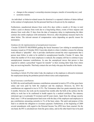 • changes in the company’s ownership structure (mergers, transfer of ownership etc.); and
• economic reasons.
An individual- or behavior-related reason for dismissal is a repeated violation of duties defined
in the contract of employment, but the personal fault has to be proven by the employer.
Furthermore, unauthorized absence from work (five days within a month or 20 days in total
within a year) or absence from work due to a long-lasting illness, events of force majeure and
absence from work after 15 days from the date of temporary delay in implementing the labor
contract also entitle employee with termination. However, other disciplinary measures had to be
taken before. The relevant amount of compensation varies depending on specific reason for
termination.
Guidance for the implementation of unemployment insurance
Circular 32/2010/TT/-BLDTBXH guiding the Social Insurance Law relating to unemployment
insurance issued on 25 October 2010. It provides details to when it whether a reason for refusing
work offered is “plausible”. Also it provides clarification around the strict requirements that a
person must follow in order to be entitled to unemployment benefits. Circular 32 states, that
where the number of 10 or more employees is reduced, the company still has to continue to pay
unemployment insurance contributions. In case the unemployed moves that person is then
required to submit a prescribed “request for transfer” to their existing labor body from where
they are receiving benefits. That body contacts the new body who pays the benefits in the future.
Probation period
According to Article 29 of the Labor Code, the employer or the employee is allowed to terminate
the employment during the probation period without notice and compensation.
Social insurance contributions
In 2009, the social and health insurance contributions amounted in total to 25% of the gross basic
salary and were paid by both the employer and the employee. However, by 2014 the
contributions are supposed to rise to 33.5%. The Vietnamese labor law grants maternity leave of
6 months. However, the work can be resumed four months after the birth at the earliest, but the
ability to work has to be confirmed in health aspects by a medical certificate. The statutory
retirement age is in principle 55 (women) and 60 years (men). Apart from the old-age security
fund, since 1.1.09 an unemployment fund exists with the duty of the employers and employees to
pay contributions amounting currently to 1% of the basic salary. The spirit and purpose of this
fund is to abolish the obligation to severance payment. Furthermore, at the beginning of 2009
several amendments with regard to the Personal Income Tax (PIT) have been enacted. On the
one hand, the PIT is calculated now from the gross salary, and on the other hand it has to be paid
 