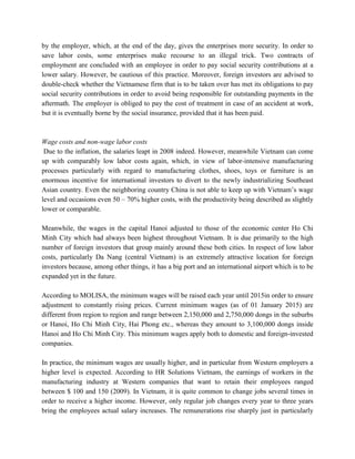 by the employer, which, at the end of the day, gives the enterprises more security. In order to
save labor costs, some enterprises make recourse to an illegal trick. Two contracts of
employment are concluded with an employee in order to pay social security contributions at a
lower salary. However, be cautious of this practice. Moreover, foreign investors are advised to
double-check whether the Vietnamese firm that is to be taken over has met its obligations to pay
social security contributions in order to avoid being responsible for outstanding payments in the
aftermath. The employer is obliged to pay the cost of treatment in case of an accident at work,
but it is eventually borne by the social insurance, provided that it has been paid.
Wage costs and non-wage labor costs
Due to the inflation, the salaries leapt in 2008 indeed. However, meanwhile Vietnam can come
up with comparably low labor costs again, which, in view of labor-intensive manufacturing
processes particularly with regard to manufacturing clothes, shoes, toys or furniture is an
enormous incentive for international investors to divert to the newly industrializing Southeast
Asian country. Even the neighboring country China is not able to keep up with Vietnam’s wage
level and occasions even 50 – 70% higher costs, with the productivity being described as slightly
lower or comparable.
Meanwhile, the wages in the capital Hanoi adjusted to those of the economic center Ho Chi
Minh City which had always been highest throughout Vietnam. It is due primarily to the high
number of foreign investors that group mainly around these both cities. In respect of low labor
costs, particularly Da Nang (central Vietnam) is an extremely attractive location for foreign
investors because, among other things, it has a big port and an international airport which is to be
expanded yet in the future.
According to MOLISA, the minimum wages will be raised each year until 2015in order to ensure
adjustment to constantly rising prices. Current minimum wages (as of 01 January 2015) are
different from region to region and range between 2,150,000 and 2,750,000 dongs in the suburbs
or Hanoi, Ho Chi Minh City, Hai Phong etc., whereas they amount to 3,100,000 dongs inside
Hanoi and Ho Chi Minh City. This minimum wages apply both to domestic and foreign-invested
companies.
In practice, the minimum wages are usually higher, and in particular from Western employers a
higher level is expected. According to HR Solutions Vietnam, the earnings of workers in the
manufacturing industry at Western companies that want to retain their employees ranged
between $ 100 and 150 (2009). In Vietnam, it is quite common to change jobs several times in
order to receive a higher income. However, only regular job changes every year to three years
bring the employees actual salary increases. The remunerations rise sharply just in particularly
 