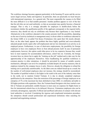 The workforce shortage becomes apparent particularly in the booming IT sector and the service
sector (legal services, banks and logistics). In particular, there are practically no local lawyers
with international experience. As a general rule: The more responsible the vacancy to be filled
the more difficult it is to find suitable personnel. Another problem appears in view of the fact
that the job titles are not used uniformly, so that an accountant may quickly become a financial
manager. That is why it is strongly advisable for employers to double-check before the
recruitment whether the qualification profile of the applicant corresponds to the required skills;
moreover, they should not rely on certificates only because their significance is very limited.
Alternatively to the workforce educated in the country presents itself the possibility, depending
on the area of activity (technical or management area), to divert either to workforces educated in
the former GDR or to so-called Viet Kieus (Vietnamese who spent their life mostly abroad).
Here, on the other hand, appears the problem that these highly qualified and cross-culturally
educated people mostly aspire after self-employment and are less interested in an activity as an
employed person. Furthermore, in case of short-term employments, the possibility for foreign
employers to have own employees flown in from abroad presents itself. In case of permanent
employments, however, this option could often prove to be too expensive because they would
have to meet expenses for accommodation allowances, school fees etc. Currently, the foreign
investors have no choice but to apply the “training on the job” method and to take care for the
apprenticeship of the employees themselves. Since headhunting for qualified workforces is
common practice in other enterprises, it should be prevented by means of suitable security
mechanisms, although it can never be completely excluded despite all security measures, that an
employee trained by the company leaves it early. However, already the obligation to refund the
training cost is practically unenforceable. As the labor costs are indeed forced up as a result, but
the number of well-trained employees does not increase, this strategy should be reconsidered.
The number of qualified workers is far higher in the south in the area of the industry zones than
in the north, not to mention Central Vietnam. It is due to already completed employee
qualification by the enterprises. Since the restriction of the percentage of foreign employees at an
enterprise of 3% at the maximum has been abolished in June 2008, it is definitely advisable to
fill higher positions with expatriates. Here, the Vietnam-based foreigners who have started a new
life in Vietnam are particularly suitable because in most cases no expenses for flights home or
fees for international schools have to be defrayed. However, Vietnamese employees also can be
extremely advantageous, especially if official and unofficial cultivation of contacts with relevant
local authorities is involved. Considering the rigorous and complicated termination procedure,
the enterprises should consult professional and experienced institutions when searching for
personnel and negotiating contracts.
 
