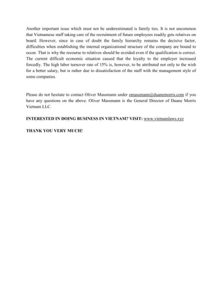 Another important issue which must not be underestimated is family ties. It is not uncommon
that Vietnamese staff taking care of the recruitment of future employees readily gets relatives on
board. However, since in case of doubt the family hierarchy remains the decisive factor,
difficulties when establishing the internal organizational structure of the company are bound to
occur. That is why the recourse to relatives should be avoided even if the qualification is correct.
The current difficult economic situation caused that the loyalty to the employer increased
forcedly. The high labor turnover rate of 15% is, however, to be attributed not only to the wish
for a better salary, but is rather due to dissatisfaction of the staff with the management style of
some companies.
Please do not hesitate to contact Oliver Massmann under Uomassmann@duanemorris.comU if you
have any questions on the above. Oliver Massmann is the General Director of Duane Morris
Vietnam LLC.
INTERESTED IN DOING BUSINESS IN VIETNAM? VISIT: Uwww.vietnamlaws.xyzU
THANK YOU VERY MUCH!
 