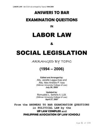 LABOR LAW – Bar Q & A (as arranged by Topics) 1994-2006
Page 1 of 108
ANSWERS TO BAR
EXAMINATION QUESTIONS
IN
LABOR LAW
&
SOCIAL LEGISLATION
ARRANGED BY TOPIC
(1994 – 2006)
Edited and Arranged by:
Atty. Janette Laggui-Icao and
Atty. Alex Andrew P. Icao
(Silliman University College of Law)
July 26, 2005
Updated by:
Romualdo L. Señeris II, LLB.
(Silliman University College of Law)
April 27, 2007
From the ANSWERS TO BAR EXAMINATION QUESTIONS
in POLITICAL LAW by the
UP LAW COMPLEX and
PHILIPPINE ASSOCIATION OF LAW SCHOOLS
 