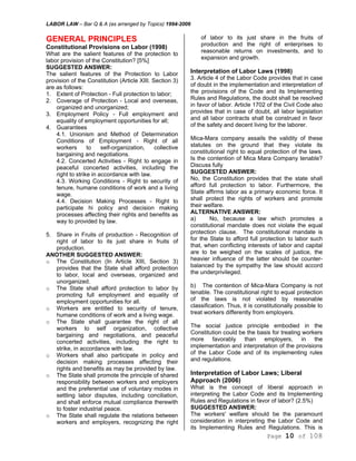 LABOR LAW – Bar Q & A (as arranged by Topics) 1994-2006
Page 10 of 108
GENERAL PRINCIPLES
Constitutional Provisions on Labor (1998)
What are the salient features of the protection to
labor provision of the Constitution? [5%]
SUGGESTED ANSWER:
The salient features of the Protection to Labor
provision of the Constitution (Article XIII. Section 3)
are as follows:
1. Extent of Protection - Full protection to labor;
2. Coverage of Protection - Local and overseas,
organized and unorganized;
3. Employment Policy - Full employment and
equality of employment opportunities for all;
4. Guarantees
4.1. Unionism and Method of Determination
Conditions of Employment - Right of all
workers to self-organization, collective
bargaining and negotiations.
4.2. Concerted Activities - Right to engage in
peaceful concerted activities, including the
right to strike in accordance with law.
4.3. Working Conditions - Right to security of
tenure, humane conditions of work and a living
wage.
4.4. Decision Making Processes - Right to
participate hi policy and decision making
processes affecting their rights and benefits as
way to provided by law.
5. Share in Fruits of production - Recognition of
right of labor to its just share in fruits of
production.
ANOTHER SUGGESTED ANSWER:
o The Constitution (In Article XIII, Section 3)
provides that the State shall afford protection
to labor, local and overseas, organized and
unorganized.
o The State shall afford protection to labor by
promoting full employment and equality of
employment opportunities for all.
o Workers are entitled to security of tenure,
humane conditions of work and a living wage.
o The State shall guarantee the right of all
workers to self organization, collective
bargaining and negotiations, and peaceful
concerted activities, including the right to
strike, in accordance with law.
o Workers shall also participate in policy and
decision making processes affecting their
rights and benefits as may be provided by law.
o The State shall promote the principle of shared
responsibility between workers and employers
and the preferential use of voluntary modes in
settling labor disputes, including conciliation,
and shall enforce mutual compliance therewith
to foster industrial peace.
o The State shall regulate the relations between
workers and employers, recognizing the right
of labor to its just share in the fruits of
production and the right of enterprises to
reasonable returns on investments, and to
expansion and growth.
Interpretation of Labor Laws (1998)
3. Article 4 of the Labor Code provides that in case
of doubt in the implementation and interpretation of
the provisions of the Code and its Implementing
Rules and Regulations, the doubt shall be resolved
in favor of labor. Article 1702 of the Civil Code also
provides that in case of doubt, all labor legislation
and all labor contracts shall be construed in favor
of the safety and decent living for the laborer.
Mica-Mara company assails the validity of these
statutes on the ground that they violate its
constitutional right to equal protection of the laws.
Is the contention of Mica Mara Company tenable?
Discuss fully
SUGGESTED ANSWER:
No, the Constitution provides that the state shall
afford full protection to labor. Furthermore, the
State affirms labor as a primary economic force. It
shall protect the rights of workers and promote
their welfare.
ALTERNATIVE ANSWER:
a) No, because a law which promotes a
constitutional mandate does not violate the equal
protection clause. The constitutional mandate is
for the State to afford full protection to labor such
that, when conflicting interests of labor and capital
are to be weighed on the scales of justice, the
heavier influence of the latter should be counter-
balanced by the sympathy the law should accord
the underprivileged.
b) The contention of Mica-Mara Company is not
tenable. The constitutional right to equal protection
of the laws is not violated by reasonable
classification. Thus, it is constitutionally possible to
treat workers differently from employers.
The social justice principle embodied in the
Constitution could be the basis for treating workers
more favorably than employers, in the
implementation and interpretation of the provisions
of the Labor Code and of its implementing rules
and regulations.
Interpretation of Labor Laws; Liberal
Approach (2006)
What is the concept of liberal approach in
interpreting the Labor Code and its Implementing
Rules and Regulations in favor of labor? (2.5%)
SUGGESTED ANSWER:
The workers' welfare should be the paramount
consideration in interpreting the Labor Code and
its Implementing Rules and Regulations. This is
 