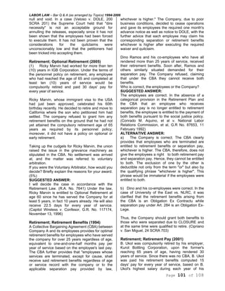 LABOR LAW – Bar Q & A (as arranged by Topics) 1994-2006
Page 101 of 108
null and void. In a case (Veloso v. DOLE, 200
SCRA 201) the Supreme Court held that "dire
necessity" is not an acceptable ground for
annulling the releases, especially since it has not
been shown that the employees had been forced
to execute them. It has not been proven that the
considerations for the quitclaims were
unconscionably low and that the petitioners had
been tricked into accepting them.
Retirement; Optional Retirement (2005)
(1) Ricky Marvin had worked for more than ten
(10) years in IGB Corporation. Under the terms of
the personnel policy on retirement, any employee
who had reached the age of 65 and completed at
least ten (10) years of service would be
compulsorily retired and paid 30 days' pay for
every year of service.
Ricky Marvin, whose immigrant visa to the USA
had just been approved, celebrated his 60th
birthday recently. He decided to retire and move to
California where the son who petitioned him had
settled. The company refused to grant him any
retirement benefits on the ground that he had not
yet attained the compulsory retirement age of 65
years as required by its personnel policy;
moreover, it did not have a policy on optional or
early retirement.
Taking up the cudgels for Ricky Marvin, the union
raised the issue in the grievance machinery as
stipulated in the CBA. No settlement was arrived
at, and the matter was referred to voluntary
arbitration.
If you were the Voluntary Arbitrator, how would you
decide? Briefly explain the reasons for your award.
(5%)
SUGGESTED ANSWER:
I will decide the case in accordance with the
Retirement Law. (R.A. No. 7641) Under the law,
Ricky Marvin is entitled to Optional Retirement at
age 60 since he has served the Company for at
least 5 years, in fact 10 years already. He will also
receive 22.5 days for every year of service.
(Capitol Wireless v. Confesor, G.R. No. 117174,
November 13, 1996)
Retirement; Retirement Benefits (1994)
A Collective Bargaining Agreement (CBA) between
Company A and its employees provides for optimal
retirement benefits for employees who have served
the company for over 25 years regardless of age,
equivalent to one-and-one-half months pay per
year of service based on the employee's last pay.
The CBA further provides that "employees whose
services are terminated, except for cause, shall
receive said retirement benefits regardless of age
or service record with the company or to the
applicable separation pay provided by law,
whichever is higher." The Company, due to poor
business conditions, decided to cease operations
and gave its employees the required one month's
advance notice as well as notice to DOLE, with the
further advice that each employee may claim his
corresponding separation or retirement benefits
whichever is higher after executing the required
waiver and quitclaim.
Dino Ramos and his co-employees who have all
rendered more than 25 years of service, received
their retirement benefits. Soon after, Ramos and
others similarly situated demanded for their
separation pay. The Company refused, claiming
that under the CBA they cannot receive both
benefits.
Who is correct, the employees or the Company?
SUGGESTED ANSWER:
The employees are correct. In the absence of a
categorical provision in the Retirement Plan and
the CBA that an employee who receives
separation pay is no longer entitled to retirement
benefits, the employee is entitled to the payment of
both benefits pursuant to the social justice policy.
(Conrado M. Aquino, et al v. National Labor
Relations Commission, et al, G.R No. 87653, 11
February 1992)
ALTERNATIVE ANSWER:
a) The Company is correct. The CBA clearly
provides that employees who are terminated are
entitled to retirement benefits or separation pay,
whichever is higher. The CBA, therefore, does not
give the employees a right to both retirement pay
and separation pay. Hence, they cannot be entitled
to both. The exclusion of one by the other is
deductible not only from the term "or" but also by
the qualifying phrase "whichever is higher". This
phrase would be immaterial if the employees were
entitled to both.
b) Dino and his co-employees were correct. In the
case of University of the East vs. NLRC, it was
clarified that the retirement benefits arising from
the CBA is an Obligation Ex Contractu while
separation pay under Art. 284 is an Obligation Ex-
Lege.
Thus, the Company should grant both benefits to
those who were separated due to CLOSURE and
at the same time were qualified to retire. (Cipriano
v. San Miguel, 24 SCRA 703)
Retirement; Retirement Pay (2001)
B. Ukol was compulsorily retired by his employer,
Kurot Bottling Corporation, upon the former's
reaching 65 years of age, having rendered 30
years of service. Since there was no CBA, B. Ukol
was paid his retirement benefits computed 15
days' pay for every year of service, based on B.
Ukol's highest salary during each year of his
 