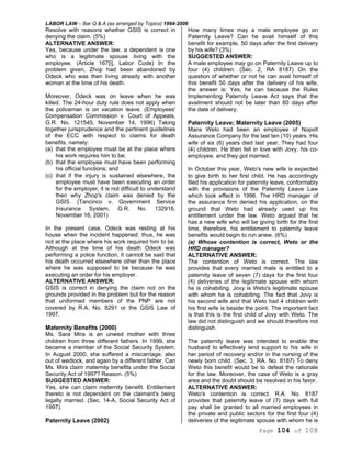 LABOR LAW – Bar Q & A (as arranged by Topics) 1994-2006
Page 104 of 108
Resolve with reasons whether GSIS is correct in
denying the claim. (5%)
ALTERNATIVE ANSWER:
Yes, because under the law, a dependent is one
who is a legitimate spouse living with the
employee. (Article 167[i], Labor Code) In the
problem given, Zhop had been abandoned by
Odeck who was then living already with another
woman at the time of his death.
Moreover, Odeck was on leave when he was
killed. The 24-hour duty rule does not apply when
the policeman is on vacation leave. (Employees'
Compensation Commission v. Court of Appeals,
G.R. No. 121545, November 14, 1996) Taking
together jurisprudence and the pertinent guidelines
of the ECC with respect to claims for death
benefits, namely:
(a) that the employee must be at the place where
his work requires him to be;
(b) that the employee must have been performing
his official functions; and
(c) that if the injury is sustained elsewhere, the
employee must have been executing an order
for the employer, it is not difficult to understand
then why Zhop's claim was denied by the
GSIS. (Tancinco v. Government Service
Insurance System, G.R. No. 132916,
November 16, 2001)
In the present case, Odeck was resting at his
house when the incident happened; thus, he was
not at the place where his work required him to be.
Although at the time of his death Odeck was
performing a police function, it cannot be said that
his death occurred elsewhere other than the place
where he was supposed to be because he was
executing an order for his employer.
ALTERNATIVE ANSWER:
GSIS is correct in denying the claim not on the
grounds provided in the problem but for the reason
that uniformed members of the PNP are not
covered by R.A. No. 8291 or the GSIS Law of
1997.
Maternity Benefits (2000)
Ms. Sara Mira is an unwed mother with three
children from three different fathers. In 1999, she
became a member of the Social Security System.
In August 2000, she suffered a miscarriage, also
out of wedlock, and again by a different father. Can
Ms. Mira claim maternity benefits under the Social
Security Act of 1997? Reason. (5%)
SUGGESTED ANSWER:
Yes, she can claim maternity benefit. Entitlement
thereto is not dependent on the claimant's being
legally married. (Sec. 14-A, Social Security Act of
1997).
Paternity Leave (2002)
How many times may a male employee go on
Paternity Leave? Can he avail himself of this
benefit for example, 50 days after the first delivery
by his wife? (3%)
SUGGESTED ANSWER:
A male employee may go on Paternity Leave up to
four (4) children. (Sec. 2, RA 8187) On the
question of whether or not he can avail himself of
this benefit 50 days after the delivery of his wife,
the answer is: Yes, he can because the Rules
Implementing Paternity Leave Act says that the
availment should not be later than 60 days after
the date of delivery.
Paternity Leave; Maternity Leave (2005)
Mans Weto had been an employee of Nopolt
Assurance Company for the last ten (10) years. His
wife of six (6) years died last year. They had four
(4) children. He then fell in love with Jovy, his co-
employee, and they got married.
In October this year, Weto's new wife is expected
to give birth to her first child. He has accordingly
filed his application for paternity leave, conformably
with the provisions of the Paternity Leave Law
which took effect in 1996. The HRD manager of
the assurance firm denied his application, on the
ground that Weto had already used up his
entitlement under the law. Weto argued that he
has a new wife who will be giving birth for the first
time, therefore, his entitlement to paternity leave
benefits would begin to run anew. (6%)
(a) Whose contention is correct, Weto or the
HRD manager?
ALTERNATIVE ANSWER:
The contention of Weto is correct. The law
provides that every married male is entitled to a
paternity leave of seven (7) days for the first four
(4) deliveries of the legitimate spouse with whom
he is cohabiting. Jovy is Weto's legitimate spouse
with whom he is cohabiting. The fact that Jovy is
his second wife and that Weto had 4 children with
his first wife is beside the point. The important fact
is that this is the first child of Jovy with Weto. The
law did not distinguish and we should therefore not
distinguish.
The paternity leave was intended to enable the
husband to effectively lend support to his wife in
her period of recovery and/or in the nursing of the
newly born child. (Sec. 3, RA. No. 8187) To deny
Weto this benefit would be to defeat the rationale
for the law. Moreover, the case of Weto is a gray
area and the doubt should be resolved in his favor.
ALTERNATIVE ANSWER:
Weto's contention is correct. R.A. No. 8187
provides that paternity leave of (7) days with full
pay shall be granted to all married employees in
the private and public sectors for the first four (4)
deliveries of the legitimate spouse with whom he is
 