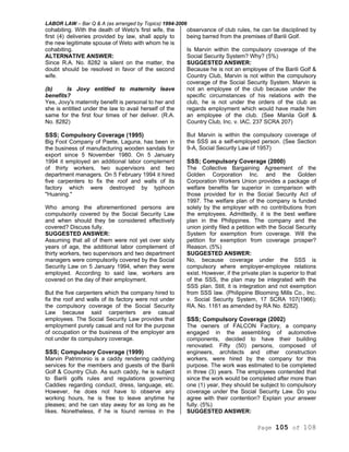 LABOR LAW – Bar Q & A (as arranged by Topics) 1994-2006
Page 105 of 108
cohabiting. With the death of Weto's first wife, the
first (4) deliveries provided by law, shall apply to
the new legitimate spouse of Weto with whom he is
cohabiting.
ALTERNATIVE ANSWER:
Since R.A. No. 8282 is silent on the matter, the
doubt should be resolved in favor of the second
wife.
(b) Is Jovy entitled to maternity leave
benefits?
Yes, Jovy's maternity benefit is personal to her and
she is entitled under the law to avail herself of the
same for the first four times of her deliver. (R.A.
No. 8282)
SSS; Compulsory Coverage (1995)
Big Foot Company of Paete, Laguna, has been in
the business of manufacturing wooden sandals for
export since 5 November 1980. On 5 January
1994 it employed an additional labor complement
of thirty workers, two supervisors and two
department managers. On 5 February 1994 it hired
five carpenters to fix the roof and walls of its
factory which were destroyed by typhoon
"Huaning."
Who among the aforementioned persons are
compulsorily covered by the Social Security Law
and when should they be considered effectively
covered? Discuss fully.
SUGGESTED ANSWER:
Assuming that all of them were not yet over sixty
years of age, the additional labor complement of
thirty workers, two supervisors and two department
managers were compulsorily covered by the Social
Security Law on 5 January 1994, when they were
employed. According to said law, workers are
covered on the day of their employment.
But the five carpenters which the company hired to
fix the roof and walls of its factory were not under
the compulsory coverage of the Social Security
Law because said carpenters are casual
employees. The Social Security Law provides that
employment purely casual and not for the purpose
of occupation or the business of the employer are
not under its compulsory coverage.
SSS; Compulsory Coverage (1999)
Marvin Patrimonio is a caddy rendering caddying
services for the members and guests of the Barili
Golf & Country Club. As such caddy, he is subject
to Barili golfs rules and regulations governing
Caddies regarding conduct, dress, language, etc.
However, he does not have to observe any
working hours, he is free to leave anytime he
pleases; and he can stay away for as long as he
likes. Nonetheless, if he is found remiss in the
observance of club rules, he can be disciplined by
being barred from the premises of Barili Golf.
Is Marvin within the compulsory coverage of the
Social Security System? Why? (5%)
SUGGESTED ANSWER:
Because he is not an employee of the Barili Golf &
Country Club, Marvin is not within the compulsory
coverage of the Social Security System. Marvin is
not an employee of the club because under the
specific circumstances of his relations with the
club, he is not under the orders of the club as
regards employment which would have made him
an employee of the club. (See Manila Golf &
Country Club, Inc. v. IAC, 237 SCRA 207)
But Marvin is within the compulsory coverage of
the SSS as a self-employed person. (See Section
9-A, Social Security Law of 1957)
SSS; Compulsory Coverage (2000)
The Collective Bargaining Agreement of the
Golden Corporation Inc. and the Golden
Corporation Workers Union provides a package of
welfare benefits far superior in comparison with
those provided for in the Social Security Act of
1997. The welfare plan of the company is funded
solely by the employer with no contributions from
the employees. Admittedly, it is the best welfare
plan in the Philippines. The company and the
union jointly filed a petition with the Social Security
System for exemption from coverage. Will the
petition for exemption from coverage prosper?
Reason. (5%)
SUGGESTED ANSWER:
No, because coverage under the SSS is
compulsory where employer-employee relations
exist. However, if the private plan is superior to that
of the SSS, the plan may be integrated with the
SSS plan. Still, it is integration and not exemption
from SSS law. (Philippine Blooming Mills Co., Inc.
v. Social Security System, 17 SCRA 107(1966);
RA. No. 1161 as amended by RA No. 8282}.
SSS; Compulsory Coverage (2002)
The owners of FALCON Factory, a company
engaged in the assembling of automotive
components, decided to have their building
renovated. Fifty (50) persons, composed of
engineers, architects and other construction
workers, were hired by the company for this
purpose. The work was estimated to be completed
in three (3) years. The employees contended that
since the work would be completed after more than
one (1) year, they should be subject to compulsory
coverage under the Social Security Law. Do you
agree with their contention? Explain your answer
fully. (5%)
SUGGESTED ANSWER:
 