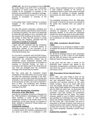 LABOR LAW – Bar Q & A (as arranged by Topics) 1994-2006
Page 106 of 108
No. Under Section 8 (j) of RA 1161, as amended,
employment of purely casual and not for the
purpose of the occupation or business of the
employer are excepted from compulsory coverage.
An employment is purely casual if it is not for the
purpose of occupation or business of the
employer.
In the problem given, Falcon Factory is a company
engaged in the assembling of automotive
components.
The fifty (50) persons (engineers, architects and
construction workers) were hired by Falcon Factory
to renovate its building. The work to be performed
by these fifty (60) people is not in connection with
the purpose of the business of the factory. Hence,
the employ of these fifty (50) persons is purely
casual. They are, therefore, excepted from the
compulsory coverage of the SSS law.
ANOTHER SUGGESTED ANSWER:
I agree with the contention that the employees
hired by the owners of FALCON factory as
construction workers in the renovation of its
building should be under the compulsory coverage
of the Social Security Law.
It is true that in connection with FALCON Factory,
which is engaged in the assembling of automotive
components, the construction workers may be
considered casual employees because their
employment is not for the purpose of occupation of
business of FALCON Factory. As such, in
accordance with Section 8{j) of the Social Security
Law, they are excepted form the compulsory
coverage of the Social Security System.
But they could also be considered project
employees of FALCON Factory and as such could
be under the compulsory coverage of the SSS,
applying Art 4 of the Labor Code that provides that
all doubts in the Implementation and interpretation
of the provisions of Labor Law shall be resolved in
favor of labor. The employees here therefore,
should be considered as under the compulsory
coverage of the SSS.
SSS; GSIS; Beneficiality; Portability
Provisions of RA 7699 (2005)
How are the "portability" provisions of Republic Act
No. 7699 beneficial or advantageous to SSS and
GSIS members in terms of their creditable
employment services in the private sector or the
government, as the case may be, for purposes of
death, disability or retirement? Please explain your
answer briefly. (3%)
SUGGESTED ANSWER:
Portability provisions of R.A. No. 7699 shall benefit
a covered worker who transfers employment from
one sector to another or is employed in both
sectors, whose creditable services or contributions
in both systems credited to his service or
contribution record in each of the system and shall
be totalized for purposes of old-age, disability,
survivorship and other benefits. (Sec. 3, R.A. No.
7699)
The "portability" provisions of R.A. No. 7699 allow
the transfer of funds for the account and benefit of
the worker who transfers from one system to
another.
This is advantageous to the SSS and GSIS
members for purposes of death, disability or
retirement benefits. In the event the employees
transfer from the private sector to the public sector,
or vice-versa, their creditable employment services
and contributions are carried over and transferred
as well.
SSS; GSIS; Jurisdiction; Benefit Claims
(1995)
Is it necessary for an employee to litigate in order
to establish and enforce his right to compensation?
Explain.
SUGGESTED ANSWER:
No. All that an employee does to claim employee's
compensation is to file a claim for said benefits
with the SSS (for those in the private sector) or
GSIS (for those in the public sector).
In the event that the claim is denied on the
SSS/GSIS level, claimant may appeal to the
Employees Compensation Commission where he
may prove the causal connection between injury
and nature of work.
SSS; Prescriptive Period; Benefit Claims
(2001)
(b) In 1960, Juan hired Pablo to drive for the
former's lumber company. In 1970, Pablo got sick
and was temporarily laid-off. In 1972, Pablo
recovered and resumed working for the same
lumber company, now run by Juan's wife since
Juan had already passed away. In 1996, Pablo
retired. When Pablo applied for retirement benefits
with the SSS that same year, he discovered that
the lumber company never enrolled him as an
employee, much less remitted his contributions
that were deducted from his salary. The lumber
company agreed to pay for Pablo's contributions
plus penalties but maintained that most of Pablo's
claims had already prescribed under Art, 1150 of
the Civil Code. (Art. 1150 provides "The time for
prescription of all kinds of actions, when there is no
special provision which ordains otherwise, shall be
counted from the day they may be brought."). Is
the Lumber company's contention correct? Why?
(3%),
SUGGESTED ANSWER:
 