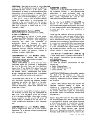 LABOR LAW – Bar Q & A (as arranged by Topics) 1994-2006
Page 11 of 108
rooted in the Constitutional mandate to afford full
protection to labor. Article 4 of the Labor Code
provides that "all doubts in the implementation and
interpretation of the provisions of the Labor Code
including its implementing rules and regulations
shall be resolved in favor of labor" (PLOT v. NLRC,
G.R No. 111933, July 23,1997). It underscores the
policy of social justice to accommodate the
interests of the working class on the humane
justification that those who have less in life shall
have more in law (PAL v. Santos, G.R. No. 77875,
February 4, 1993).
Labor Legislations; Purpose (2006)
What is the purpose of labor legislation? (2.5%)
SUGGESTED ANSWER:
Labor legislation is an exercise of police power.
The purpose of labor legislation is to regulate the
relations between employers and employees
respecting the terms and conditions of
employment, either by providing for certain
standards or for a legal framework within which
better terms and conditions of work could be
negotiated through collective bargaining. It is
intended to correct the injustices inherent in
employer-employee relationship.
Labor Standard vs. Labor Relation (1997)
Differentiate labor standards law from labor
relations law. Are the two mutually exclusive?
SUGGESTED ANSWER:
LABOR STANDARDS law is that labor law which
prescribes terms and conditions of employment
like Book in Book IV, Title I and Book VI of the
Labor Code. These Books of the Labor Code deal
with working conditions, wages, working conditions
for women, minors, househelpers and home-
workers, medical and dental services, occupational
health and safety, termination and retirement.
On the other hand, LABOR RELATIONS law is that
labor law which regulates the relations between
employers and workers like Book V of the Labor
Code which deals with labor organizations,
collective bargaining, unfair labor practices and
strikes and lockouts.
Labor standards laws and labor relations laws are
not mutually exclusive; they are complement to
each other. Thus, the law on strikes and lockouts
which is an example of labor relations law includes
some provisions on the security of tenure of
workers who go on strike or who are locked out.
These provisions are examples of labor standards
law.
Labor Standard vs. Labor Relation (2003)
How do the provisions of the law on labor relations
interrelate, if at all, with the provisions pertaining to
labor standards? 5%
SUGGESTED ANSWER:
LABOR RELATIONS law focuses its provisions on
the collective aspects of employer-employee
relationship. Its legal provisions deal with
employees organizing unions and how through
these unions, employees are able to have
collective bargaining with their employer.
On the other hand, LABOR STANDARDS law
focuses on the terms and conditions of
employment of employees as individual employees
or those legal provisions dealing with wages, hours
of work and other terms and conditions of
employment.
There may be instances when the provisions of
labor relations law may interrelate with provisions
of labor standards law. Thus, a CBA which is dealt
with in labor relations law may have provisions that
improves upon the minimum terms and conditions
of employment prescribed in labor standards law,
like a CBA providing for a higher minimum wage,
or for the computation of a higher overtime pay or
the payment of holiday pay not only for regular
holidays but also for certain special holidays.
Labor Statutes; Classification (1995 No. 1:)
1. What are the three (3) general classifications of
labor statutes? Describe and give an example of
each classification.
SUGGESTED ANSWER:
The three (3) general classifications of labor
statutes are:
a) Labor Relations Laws;
b) Labor Standards Laws; and
c) Social Security Laws.
LABOR RELATIONS Laws are those labor statutes
that deal with the relations of labor and
management, like the laws on unions, collective
bargaining, unfair labor practices, strikes, lockouts
and picketing.
LABOR STANDARDS are those labor statutes that
prescribe standards relating to terms and
conditions of employment for compliance by
employers, like the laws on hours of work, weekly
rest periods, holiday pay, wages, and laws dealing
with women, minors, house-helpers, and industrial
home-workers.
SOCIAL SECURITY Laws are those labor statutes
that provide protection not only to a worker but also
to members of his family in case of loss of income
or when there is need for medical care brought
about by contingencies like sickness, disability,
death, and old age. Examples of social security
laws are the Social Security Law, Revised
Government Service Insurance Act, the Articles of
the Labor Code on Employees Compensation, the
 