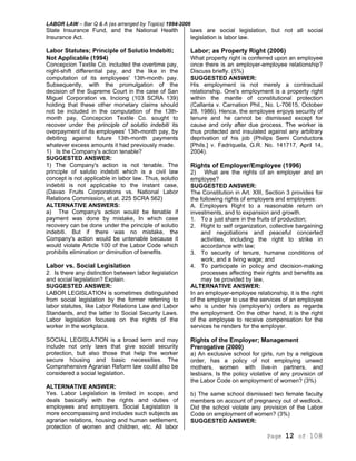 LABOR LAW – Bar Q & A (as arranged by Topics) 1994-2006
Page 12 of 108
State Insurance Fund, and the National Health
Insurance Act.
Labor Statutes; Principle of Solutio Indebiti;
Not Applicable (1994)
Concepcion Textile Co. included the overtime pay,
night-shift differential pay, and the like in the
computation of its employees' 13th-month pay.
Subsequently, with the promulgation of the
decision of the Supreme Court in the case of San
Miguel Corporation vs. Inciong (103 SCRA 139)
holding that these other monetary claims should
not be included in the computation of the 13th-
month pay, Concepcion Textile Co. sought to
recover under the principle of solutio indebiti its
overpayment of its employees' 13th-month pay, by
debiting against future 13th-month payments
whatever excess amounts it had previously made.
1) Is the Company's action tenable?
SUGGESTED ANSWER:
1) The Company's action is not tenable. The
principle of salutio indebiti which is a civil law
concept is not applicable in labor law. Thus, solutio
indebiti is not applicable to the instant case,
(Davao Fruits Corporations vs. National Labor
Relations Commission, et at. 225 SCRA 562)
ALTERNATIVE ANSWERS:
a) The Company's action would be tenable if
payment was done by mistake, In which case
recovery can be done under the principle of solutio
indebiti. But if there was no mistake, the
Company's action would be untenable because it
would violate Article 100 of the Labor Code which
prohibits elimination or diminution of benefits.
Labor vs. Social Legislation
2. Is there any distinction between labor legislation
and social legislation? Explain.
SUGGESTED ANSWER:
LABOR LEGISLATION is sometimes distinguished
from social legislation by the former referring to
labor statutes, like Labor Relations Law and Labor
Standards, and the latter to Social Security Laws.
Labor legislation focuses on the rights of the
worker in the workplace.
SOCIAL LEGISLATION is a broad term and may
include not only laws that give social security
protection, but also those that help the worker
secure housing and basic necessities. The
Comprehensive Agrarian Reform law could also be
considered a social legislation.
ALTERNATIVE ANSWER:
Yes. Labor Legislation is limited in scope, and
deals basically with the rights and duties of
employees and employers. Social Legislation is
more encompassing and includes such subjects as
agrarian relations, housing and human settlement,
protection of women and children, etc. All labor
laws are social legislation, but not all social
legislation is labor law.
Labor; as Property Right (2006)
What property right is conferred upon an employee
once there is an employer-employee relationship?
Discuss briefly. (5%)
SUGGESTED ANSWER:
His employment is not merely a contractual
relationship. One's employment is a property right
within the mantle of constitutional protection
(Callanta v. Carnation Phil., No. L-70615, October
28, 1986). Hence, the employee enjoys security of
tenure and he cannot be dismissed except for
cause and only after due process. The worker is
thus protected and insulated against any arbitrary
deprivation of his job (Philips Semi Conductors
[Phils.] v. Fadriquela, G.R. No. 141717, April 14,
2004).
Rights of Employer/Employee (1996)
2) What are the rights of an employer and an
employee?
SUGGESTED ANSWER:
The Constitution in Art. XIII, Section 3 provides for
the following rights of employers and employees:
A. Employers Right to a reasonable return on
investments, and to expansion and growth.
1. To a just share in the fruits of production;
2. Right to self organization, collective bargaining
and negotiations and peaceful concerted
activities, including the right to strike in
accordance with law;
3. To security of tenure, humane conditions of
work, and a living wage; and
4. To participate in policy and decision-making
processes affecting their rights and benefits as
may be provided by law,
ALTERNATIVE ANSWER:
In an employer-employee relationship, it is the right
of the employer to use the services of an employee
who is under his (employer's) orders as regards
the employment. On the other hand, it is the right
of the employee to receive compensation for the
services he renders for the employer.
Rights of the Employer; Management
Prerogative (2000)
a) An exclusive school for girls, run by a religious
order, has a policy of not employing unwed
mothers, women with live-in partners, and
lesbians. Is the policy violative of any provision of
the Labor Code on employment of women? (3%)
b) The same school dismissed two female faculty
members on account of pregnancy out of wedlock.
Did the school violate any provision of the Labor
Code on employment of women? (3%)
SUGGESTED ANSWER:
 