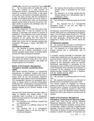 LABOR LAW – Bar Q & A (as arranged by Topics) 1994-2006
Page 13 of 108
a) No, the policy does not violate the Labor
Code. The practice is a valid exercise of
management function. Considering the nature and
reason for existence of the school, it may adopt
such policy as will advance its laudable objectives.
In fact, the policy accords with the constitutional
precept of inculcating ethical and moral values in
schools. The school policy does not discriminate
against women solely on account of sex (Art. 135,
Labor Code) nor are the acts prohibited under Art.
137 of the Labor Code.
ALTERNATIVE ANSWER:
The school violated Art. 137 (2) of the Labor Code
which states that: "It shall be unlawful for any
employer to discharge such woman on account of
pregnancy". The pregnancy here could obviously
have resulted from love and such only lends
substance to the saying that "the heart has
reasons of its own which reason does not know", a
matter that cannot "be so casually equated with
immorality". [Chua-Qua v. Clave, 189 SCRA 117
(1990)].
SUGGESTED ANSWER:
b) No, because to tolerate pregnancy out of
wedlock will be a blatant contradiction of the
school's laudable mission which, as already stated,
accords with high constitutional precepts.
This answer does not contradict the ruling in Chua-
Qua where the teacher merely fell in love with a
bachelor student and the teacher, also single, did
not get pregnant out of wedlock.
Rights of the Employer; Management
Prerogative; Benefits; Unilaterally Given
(2005)
Little Hands Garment Company, an unorganized
manufacturer of children's apparel with around
1,000 workers, suffered losses for the first time in
history when its US and European customers
shifted their huge orders to China and Bangladesh.
The management informed its employees that it
could no longer afford to provide transportation
shuttle services. Consequently, it announced that a
normal fare would be charged depending on the
distance traveled by the workers availing of the
service.
Was the Little Hands Garments Company within its
rights to withdraw this benefit which it had
unilaterally been providing to its employees?
Select the best answer(s) and briefly explain your
reason(s) therefor.
(a) Yes, because it can withdraw a benefit that
is unilaterally given;
(b) Yes, because it is suffering losses for the
first time;
(c) Yes, because this is a management
prerogative which is not due any legal or
contractual obligation;
(d) No, because this amounts to a diminution of
benefits which is prohibited by the Labor
Code;
(e) No, because it is a fringe benefit that has
already ripened into a demandable right or
entitlement. (10%)
ALTERNATIVE ANSWER:
(b) Yes, because it is suffering losses for the first
time;
(c) Yes, because this is a management
prerogative which is not due any legal or
contractual obligation;
An employer cannot be forced to continue giving a
benefit, being given as a management prerogative,
when it can no longer afford to pay for it. To hold
otherwise, would be to penalize the employer for
his past generosity. (Producer's Bank of the
Philippines v. NLRC, G.R. No. 100701, March 28,
2001)
ALTERNATIVE ANSWER:
(d) No, because this amounts to a diminution of
benefits which is prohibited by the Labor Code;
(e) No, because it is a fringe benefit that has
already ripened into a demandable right or
entitlement.
A company practice favorable to employees had
indeed been established and the payments made
pursuant thereto, ripened into benefits enjoyed by
them. And any benefit and supplement being
enjoyed by the employees cannot be reduced,
diminished, discontinued or eliminated by the
employer by virtue of Article 100 of the Labor Code
of the Philippines which prohibits the diminution or
elimination of the employer of the employees'
existing benefits. (Sevilla Trading Co. v. Semana,
G.R. No. 152456, April 28, 2004)
ALTERNATIVE ANSWER:
(b) Yes, because it is suffering losses for the first
time;
(d) No, because this amounts to a diminution of
benefits which is prohibited by the Labor Code.
You cannot compel an employer to continue
paying the benefits if it is suffering from serious
business losses. However, the benefit has already
ripened into an employer practice or policy, and
therefore it cannot be withdrawn without violating
Article 100 of the Labor Code on non-diminution of
benefits.
Rights of the Employer; Management
Prerogative; Contracting Out Services (1994)
Harbor View Hotel has an existing Collective
Bargaining Agreement (CBA) with the union of
rank-and-file employees consisting, among others,
of bartenders, waiters, roomboys, housemen and
stewards. During the lifetime of the CBA, Harbor
View Hotel, for reasons of economy and efficiency,
decided to abolish the position of housemen and
 