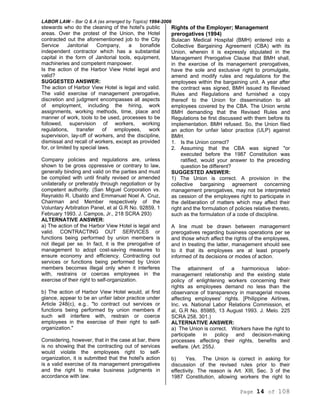 LABOR LAW – Bar Q & A (as arranged by Topics) 1994-2006
Page 14 of 108
stewards who do the cleaning of the hotel's public
areas. Over the protest of the Union, the Hotel
contracted out the aforementioned job to the City
Service Janitorial Company, a bonafide
independent contractor which has a substantial
capital in the form of Janitorial tools, equipment,
machineries and competent manpower.
Is the action of the Harbor View Hotel legal and
valid?
SUGGESTED ANSWER:
The action of Harbor View Hotel is legal and valid.
The valid exercise of management prerogative,
discretion and judgment encompasses all aspects
of employment, including the hiring, work
assignments, working methods, time, place and
manner of work, tools to be used, processes to be
followed, supervision of workers, working
regulations, transfer of employees, work
supervision, lay-off of workers, and the discipline,
dismissal and recall of workers, except as provided
for, or limited by special laws.
Company policies and regulations are, unless
shown to be gross oppressive or contrary to law,
generally binding and valid on the parties and must
be complied with until finally revised or amended
unilaterally or preferably through negotiation or by
competent authority. (San Miguel Corporation vs.
Reynaldo R. Ubaldo and Emmanuel Noel A. Cruz,
Chairman and Member respectively of the
Voluntary Arbitration Panel, et al G.R No. 92859, 1
February 1993. J. Campos, Jr., 218 SCRA 293)
ALTERNATIVE ANSWER:
a) The action of the Harbor View Hotel is legal and
valid. CONTRACTING OUT SERVICES or
functions being performed by union members is
not illegal per se. In fact, it is the prerogative of
management to adopt cost-saving measures to
ensure economy and efficiency. Contracting out
services or functions being performed by Union
members becomes illegal only when it interferes
with, restrains or coerces employees in the
exercise of their right to self-organization.
b) The action of Harbor View Hotel would, at first
glance, appear to be an unfair labor practice under
Article 248(c), e.g.. "to contract out services or
functions being performed by union members if
such will interfere with, restrain or coerce
employees in the exercise of their right to self-
organization."
Considering, however, that in the case at bar, there
is no showing that the contracting out of services
would violate the employees right to self-
organization, it is submitted that the hotel's action
is a valid exercise of its management prerogatives
and the right to make business judgments in
accordance with law.
Rights of the Employer; Management
prerogatives (1994)
Bulacan Medical Hospital (BMH) entered into a
Collective Bargaining Agreement (CBA) with its
Union, wherein it is expressly stipulated in the
Management Prerogative Clause that BMH shall,
in the exercise of its management prerogatives,
have the sole and exclusive right to promulgate,
amend and modify rules and regulations for the
employees within the bargaining unit. A year after
the contract was signed, BMH issued its Revised
Rules and Regulations and furnished a copy
thereof to the Union for dissemination to all
employees covered by the CBA. The Union wrote
BMH demanding that the Revised Rules and
Regulations be first discussed with them before its
implementation. BMH refused. So, the Union filed
an action for unfair labor practice (ULP) against
BMH.
1. Is the Union correct?
2. Assuming that the CBA was signed "or
executed before the 1987 Constitution was
ratified, would your answer to the preceding
question be different?
SUGGESTED ANSWER:
1) The Union is correct. A provision in the
collective bargaining agreement concerning
management prerogatives, may not be interpreted
as cession of the employees right to participate in
the deliberation of matters which may affect their
right and the formulation of policies relative thereto,
such as the formulation of a code of discipline.
A line must be drawn between management
prerogatives regarding business operations per se
and those which affect the rights of the employees,
and in treating the latter, management should see
to it that its employees are at least properly
informed of its decisions or modes of action.
The attainment of a harmonious labor-
management relationship and the existing state
policy of enlightening workers concerning their
rights as employees demand no less than the
observance of transparency in managerial moves
affecting employees' rights. [Philippine Airlines,
Inc. vs. National Labor Relations Commission, et
al, G.R No. 85985, 13 August 1993. J. Melo. 225
SCRA 258, 301.)
ALTERNATIVE ANSWER:
a) The Union is correct. Workers have the right to
participate in policy and decision-making
processes affecting their rights, benefits and
welfare. (Art. 255J.
b) Yes. The Union is correct in asking for
discussion of the revised rules prior to their
effectivity. The reason is Art. XIII, Sec. 3 of the
1987 Constitution, allowing workers the right to
 