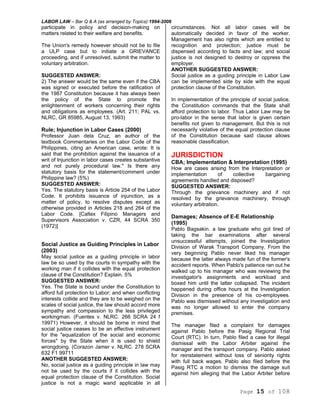 LABOR LAW – Bar Q & A (as arranged by Topics) 1994-2006
Page 15 of 108
participate in policy and decision-making on
matters related to their welfare and benefits.
The Union's remedy however should not be to file
a ULP case but to initiate a GRIEVANCE
proceeding, and if unresolved, submit the matter to
voluntary arbitration.
SUGGESTED ANSWER:
2) The answer would be the same even if the CBA
was signed or executed before the ratification of
the 1987 Constitution because it has always been
the policy of the State to promote the
enlightenment of workers concerning their rights
and obligations as employees. (Art. 211; PAL vs.
NLRC, GR 85985, August 13, 1993)
Rule; Injunction in Labor Cases (2000)
Professor Juan dela Cruz, an author of the
textbook Commentaries on the Labor Code of the
Philippines, citing an American case, wrote: It is
said that the prohibition against the issuance of a
writ of Injunction in labor cases creates substantive
and not purely procedural law." Is there any
statutory basis for the statement/comment under
Philippine law? (5%)
SUGGESTED ANSWER:
Yes. The statutory basis is Article 254 of the Labor
Code. It prohibits issuance of injunction, as a
matter of policy, to resolve disputes except as
otherwise provided in Articles 218 and 264 of the
Labor Code. [Caltex Filipino Managers and
Supervisors Association v. CZR, 44 SCRA 350
(1972)]
Social Justice as Guiding Principles in Labor
(2003)
May social justice as a guiding principle in labor
law be so used by the courts in sympathy with the
working man if it collides with the equal protection
clause of the Constitution? Explain. 5%
SUGGESTED ANSWER:
Yes. The State is bound under the Constitution to
afford full protection to Labor; and when conflicting
interests collide and they are to be weighed on the
scales of social justice, the law should accord more
sympathy and compassion to the less privileged
workingman. (Fuentes v. NLRC. 266 SCRA 24 f
19971) However, it should be borne in mind that
social justice ceases to be an effective instrument
for the "equalization of the social and economic
forces" by the State when it is used to shield
wrongdoing. (Corazon Jamer v. NLRC. 278 SCRA
632 F1 99711
ANOTHER SUGGESTED ANSWER:
No, social justice as a guiding principle in law may
not be used by the courts if it collides with the
equal protection clause of the Constitution. Social
justice is not a magic wand applicable in all
circumstances. Not all labor cases will be
automatically decided in favor of the worker.
Management has also rights which are entitled to
recognition and protection; justice must be
dispensed according to facts and law; and social
justice is not designed to destroy or oppress the
employer.
ANOTHER SUGGESTED ANSWER:
Social justice as a guiding principle in Labor Law
can be implemented side by side with the equal
protection clause of the Constitution.
In implementation of the principle of social justice,
the Constitution commands that the State shall
afford protection to labor. Thus Labor Law may be
pro-labor in the sense that labor is given certain
benefits not given to management. But this is not
necessarily violative of the equal protection clause
of the Constitution because said clause allows
reasonable classification.
JURISDICTION
CBA; Implementation & Interpretation (1995)
How are cases arising from the Interpretation or
implementation of collective bargaining
agreements handled and disposed?
SUGGESTED ANSWER:
Through the grievance machinery and if not
resolved by the grievance machinery, through
voluntary arbitration.
Damages; Absence of E-E Relationship
(1995)
Pablo Bagsakin. a law graduate who got tired of
taking the bar examinations after several
unsuccessful attempts, joined the Investigation
Division of Warak Transport Company. From the
very beginning Pablo never liked his manager
because the latter always made fun of the former's
accident reports. When Pablo's patience ran out he
walked up to his manager who was reviewing the
investigator's assignments and workload and
boxed him until the latter collapsed. The incident
happened during office hours at the Investigation
Division in the presence of his co-employees.
Pablo was dismissed without any investigation and
was no longer allowed to enter the company
premises.
The manager filed a complaint for damages
against Pablo before the Pasig Regional Trial
Court (RTC). In turn, Pablo filed a case for illegal
dismissal with the Labor Arbiter against the
manager and the transport company. Pablo asked
for reinstatement without loss of seniority rights
with full back wages. Pablo also filed before the
Pasig RTC a motion to dismiss the damage suit
against him alleging that the Labor Arbiter before
 