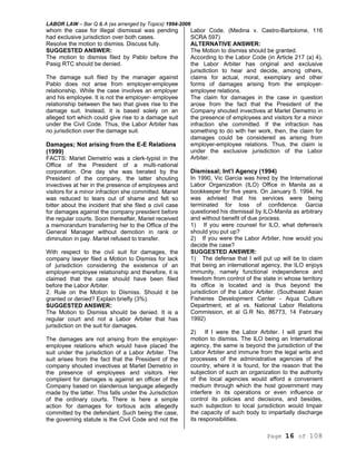 LABOR LAW – Bar Q & A (as arranged by Topics) 1994-2006
Page 16 of 108
whom the case for illegal dismissal was pending
had exclusive jurisdiction over both cases.
Resolve the motion to dismiss. Discuss fully.
SUGGESTED ANSWER:
The motion to dismiss filed by Pablo before the
Pasig RTC should be denied.
The damage suit filed by the manager against
Pablo does not arise from employer-employee
relationship. While the case involves an employer
and his employee. It is not the employer- employee
relationship between the two that gives rise to the
damage suit. Instead, it is based solely on an
alleged tort which could give rise to a damage suit
under the Civil Code. Thus, the Labor Arbiter has
no jurisdiction over the damage suit.
Damages; Not arising from the E-E Relations
(1999)
FACTS: Mariet Demetrio was a clerk-typist in the
Office of the President of a multi-national
corporation. One day she was berated by the
President of the company, the latter shouting
invectives at her in the presence of employees and
visitors for a minor infraction she committed. Mariet
was reduced to tears out of shame and felt so
bitter about the incident that she filed a civil case
for damages against the company president before
the regular courts. Soon thereafter, Mariet received
a memorandum transferring her to the Office of the
General Manager without demotion in rank or
diminution in pay. Mariet refused to transfer.
With respect to the civil suit for damages, the
company lawyer filed a Motion to Dismiss for lack
of jurisdiction considering the existence of an
employer-employee relationship and therefore, it is
claimed that the case should have been filed
before the Labor Arbiter.
2. Rule on the Motion to Dismiss. Should it be
granted or denied? Explain briefly (3%).
SUGGESTED ANSWER:
The Motion to Dismiss should be denied. It is a
regular court and not a Labor Arbiter that has
jurisdiction on the suit for damages.
The damages are not arising from the employer-
employee relations which would have placed the
suit under the jurisdiction of a Labor Arbiter. The
suit arises from the fact that the President of the
company shouted invectives at Marlet Demetrio in
the presence of employees and visitors. Her
complaint for damages is against an officer of the
Company based on slanderous language allegedly
made by the latter. This falls under the Jurisdiction
of the ordinary courts. There is here a simple
action for damages for tortious acts allegedly
committed by the defendant. Such being the case,
the governing statute is the Civil Code and not the
Labor Code. (Medina v. Castro-Bartolome, 116
SCRA 597)
ALTERNATIVE ANSWER:
The Motion to dismiss should be granted.
According to the Labor Code (in Article 217 (a) 4),
the Labor Arbiter has original and exclusive
jurisdiction to hear and decide, among others,
claims for actual, moral, exemplary and other
forms of damages arising from the employer-
employee relations.
The claim for damages in the case in question
arose from the fact that the President of the
Company shouted invectives at Marlet Demetrio in
the presence of employees and visitors for a minor
infraction she committed. If the infraction has
something to do with her work, then, the claim for
damages could be considered as arising from
employer-employee relations. Thus, the claim is
under the exclusive jurisdiction of the Labor
Arbiter.
Dismissal; Int’l Agency (1994)
In 1990, Vic Garcia was hired by the International
Labor Organization (ILO) Office in Manila as a
bookkeeper for five years. On January 5. 1994, he
was advised that his services were being
terminated for loss of confidence. Garcia
questioned his dismissal by ILO-Manila as arbitrary
and without benefit of due process.
1) If you were counsel for ILO, what defense/s
should you put up?
2) If you were the Labor Arbiter, how would you
decide the case?
SUGGESTED ANSWER:
1) The defense that I will put up will be to claim
that being an international agency, the ILO enjoys
immunity, namely functional independence and
freedom from control of the state in whose territory
its office is located and is thus beyond the
jurisdiction of the Labor Arbiter. (Southeast Asian
Fisheries Development Center - Aqua Culture
Department, et al vs. National Labor Relations
Commission, et al G.R No, 86773, 14 February
1992)
2) If I were the Labor Arbiter. I will grant the
motion to dismiss. The ILO being an International
agency, the same is beyond the jurisdiction of the
Labor Arbiter and immune from the legal writs and
processes of the administrative agencies of the
country, where it is found, for the reason that the
subjection of such an organization to the authority
of the local agencies would afford a convenient
medium through which the host government may
interfere in its operations or even influence or
control its policies and decisions, and besides,
such subjection to local jurisdiction would Impair
the capacity of such body to impartially discharge
its responsibilities.
 