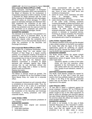 LABOR LAW – Bar Q & A (as arranged by Topics) 1994-2006
Page 17 of 108
Intra-corporate Matters/Officers (1996)
Diego, Executive Vice-President of Evergreen
Development Corporation (EDC) was dismissed by
the Board of Directors for his involvement in
irregularities prejudicial to EDC's interests. He filed
a complaint for illegal dismissal with the Labor
Arbiter, praying for reinstatement with back-wages,
P5 million pesos as moral damages, P1 million
pesos as exemplary damages and attorney's fees.
EDC questioned the Jurisdiction of the Labor
Arbiter. Diego, in turn contended that the Labor
Arbiter has jurisdiction over the case as it involves
the termination of an employee and claims for
backwages, benefits and damages. Decide.
SUGGESTED ANSWER:
The dismissal of an Executive Vice-president of a
Corporation, who is a corporate officer, by the
Board of Directors of the corporation is not a
termination dispute under the Jurisdiction of a
Labor Arbiter. It is an intra-corporate dispute that is
under the jurisdiction of the Securities and
Exchange Commission.
Intra-corporate Matters/Officers (1997)
Mr. Jonathan Pe, a registered stockholder of New
Wave Beauty Shop, Inc. was elected Vice-
President of New Wage at a regular monthly
meeting. At a subsequent meeting of the Board of
Directors, it was resolved to dismiss Jonathan as
Vice-president due to loss of trust and confidence.
Jonathan Pe filed with the National Labor
Relations Commission a complaint for illegal
dismissal with damages against New Wage
claiming that he was dismissed without due
process. New Wage filed a Motion to Dismiss
based on lack of jurisdiction.
Resolve the motion.
SUGGESTED ANSWER:
The Motion to Dismiss should be granted. The
election of Jonathan Pe as Vice President of New
Wave Beauty Shop, Inc, made him a corporate
officer.
His subsequent dismissal as such corporate officer
is considered an intra-corporate matter. Thus, the
dismissal of Pe is not a case of a termination
dispute which is under the Jurisdiction of a
Regional Branch of the NLRC. Instead, it is under
the Jurisdiction of the Securities and Exchange
Commission, it having jurisdiction over intra-
corporate matters.
Labor Arbiter (1995)
1. Give the original and exclusive jurisdiction of
Labor Arbiters.
SUGGESTED ANSWER:
Labor Arbiters have original and exclusive
jurisdiction over:
1. unfair labor practices;
2. termination disputes;
3. cases accompanied with a claim for
reinstatement, and involving wages, rates of
pay, hours of work, and other terms and
conditions of employment;
4. claims for actual, moral, exemplary and other
forms of damages arising from
employer-employee relations:
5. cases arising from any violation of Article 264
of the Labor Code, including questions
involving the legality of strikes and lockout; and
6. except claims of Employees Compensation,
Social Security. Medicare and maternity
benefits, all other claims arising from
employer-employee relations including those
persons in domestic or household service,
Involving an amount exceeding five thousand
pesos (P5,000 00) regardless of whether
accompanied with a claim for reinstatement.
Labor Arbiter; Appeals (2001)
The affected members of the rank and file elevated
a labor arbiter's decision to the NLRC via a petition
for review filed after the lapse of the ten-day
reglementary period for perfecting an appeal.
Should the NLRC dismiss the petition outright or
may the NLRC take cognizance thereof? (5%).
SUGGESTED ANSWER:
The NLRC should dismiss the appeal outright
because the same was filed beyond the
reglementary period of appeal. Article 223 of the
Labor Code reads:
"Decisions, awards, or orders of the Labor
Arbiter are final and executory unless
appealed to the Commission by any or
both parties within ten (10) calendar days
from, receipt of such decisions, awards, or
orders."
ANOTHER SUGGESTED ANSWER:
The NLRC could dismiss outright the appeal for
being filed out of time. But if there are good
reasons that may justifiably explain why there was
a delay in the filing of the appeal, substantial
justice may be the basis for the NLRC to take
cognizance of the appeal.
Labor Dispute ( 2001)
"A" was able to obtain a Judgment against his
former employer, Company "B", for P750,000.00.
In executing the judgment in favor of A, the Labor
Arbiter sought to levy on B's office equipment. B
filed an action for damages and injunction against
the Labor Arbiter before the Regional Trial Court of
the province where B's offices are located. Is B's
action tenable? Why? (5%).
SUGGESTED ANSWER:
B's action is not tenable. In the case of Delta
Ventures Resources vs. Hon. Fernando P. Labato,
G.R. No. 118216, March 9, 2000, the Supreme
Court ruled that the regular courts have no
jurisdiction to act on labor cases or various
 