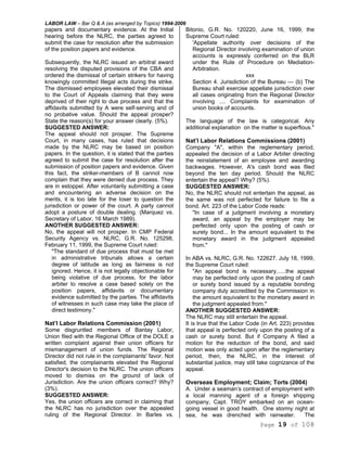 LABOR LAW – Bar Q & A (as arranged by Topics) 1994-2006
Page 19 of 108
papers and documentary evidence. At the Initial
hearing before the NLRC, the parties agreed to
submit the case for resolution after the submission
of the position papers and evidence.
Subsequently, the NLRC issued an arbitral award
resolving the disputed provisions of the CBA and
ordered the dismissal of certain strikers for having
knowingly committed Illegal acts during the strike.
The dismissed employees elevated their dismissal
to the Court of Appeals claiming that they were
deprived of their right to due process and that the
affidavits submitted by A were self-serving and of
no probative value. Should the appeal prosper?
State the reason(s) for your answer clearly. (5%).
SUGGESTED ANSWER:
The appeal should not prosper. The Supreme
Court, in many cases, has ruled that decisions
made by the NLRC may be based on position
papers. In the question, it is stated that the parties
agreed to submit the case for resolution after the
submission of position papers and evidence. Given
this fact, the striker-members of B cannot now
complain that they were denied due process. They
are in estoppel. After voluntarily submitting a case
and encountering an adverse decision on the
merits, it is too late for the loser to question the
jurisdiction or power of the court. A party cannot
adopt a posture of double dealing. (Marquez vs.
Secretary of Labor, 16 March 1989).
ANOTHER SUGGESTED ANSWER:
No, the appeal will not prosper. In CMP Federal
Security Agency vs. NLRC, G.R. No. 125298,
February 11, 1999, the Supreme Court ruled:
"The standard of due process that must be met
in administrative tribunals allows a certain
degree of latitude as long as fairness is not
ignored. Hence, it is not legally objectionable for
being violative of due process, for the labor
arbiter to resolve a case based solely on the
position papers, affidavits or documentary
evidence submitted by the parties. The affidavits
of witnesses in such case may take the place of
direct testimony."
Nat’l Labor Relations Commission (2001)
Some disgruntled members of Bantay Labor,
Union filed with the Regional Office of the DOLE a
written complaint against their union officers for
mismanagement of union funds. The Regional
Director did not rule in the complainants' favor. Not
satisfied, the complainants elevated the Regional
Director's decision to the NLRC. The union officers
moved to dismiss on the ground of lack of
Jurisdiction. Are the union officers correct? Why?
(3%).
SUGGESTED ANSWER:
Yes, the union officers are correct in claiming that
the NLRC has no jurisdiction over the appealed
ruling of the Regional Director. In Barles vs.
Bitonio, G.R. No. 120220, June 16, 1999, the
Supreme Court ruled:
'Appellate authority over decisions of the
Regional Director involving examination of union
accounts is expressly conferred on the BLR
under the Rule of Procedure on Mediation-
Arbitration.
xxx
Section 4. Jurisdiction of the Bureau — (b) The
Bureau shall exercise appellate jurisdiction over
all cases originating from the Regional Director
involving .... Complaints for examination of
union books of accounts.
The language of the law is categorical. Any
additional explanation on the matter is superflous."
Nat’l Labor Relations Commissions (2001)
Company "A", within the reglementary period,
appealed the decision of a Labor Arbiter directing
the reinstatement of an employee and awarding
backwages. However, A's cash bond was filed
beyond the ten day period. Should the NLRC
entertain the appeal? Why? (5%).
SUGGESTED ANSWER:
No, the NLRC should not entertain the appeal, as
the same was not perfected for failure to file a
bond. Art. 223 of the Labor Code reads:
"In case of a judgment involving a monetary
award, an appeal by the employer may be
perfected only upon the posting of cash or
surety bond... In the amount equivalent to the
monetary award in the judgment appealed
from."
In ABA vs. NLRC, G.R. No. 122627. July 18, 1999,
the Supreme Court ruled:
"An appeal bond is necessary......the appeal
may be perfected only upon the posting of cash
or surety bond issued by a reputable bonding
company duly accredited by the Commission in
the amount equivalent to the monetary award in
the judgment appealed from."
ANOTHER SUGGESTED ANSWER:
The NLRC may still entertain the appeal.
It is true that the Labor Code (in Art. 223) provides
that appeal is perfected only upon the posting of a
cash or surety bond. But if Company A filed a
motion for the reduction of the bond, and said
motion was only acted upon after the reglementary
period, then, the NLRC, in the interest of
substantial justice, may still take cognizance of the
appeal.
Overseas Employment; Claim; Torts (2004)
A. Under a seaman’s contract of employment with
a local manning agent of a foreign shipping
company, Capt. TROY embarked on an ocean-
going vessel in good health. One stormy night at
sea, he was drenched with rainwater. The
 