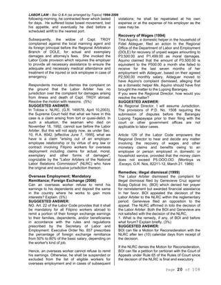 LABOR LAW – Bar Q & A (as arranged by Topics) 1994-2006
Page 20 of 108
following morning, he contracted fever which lasted
for days. He suffered loose bowel movement, lost
his appetite, and eventually he died before a
scheduled airlift to the nearest port.
Subsequently, the widow of Capt. TROY
complained against the local manning agent and
its foreign principal before the Regional Arbitration
Branch of DOLE, for actual and exemplary
damages and attorney’s fees. She invoked the
Labor Code provision which requires the employer
to provide all necessary assistance to ensure the
adequate and necessary medical attendance and
treatment of the injured or sick employee in case of
emergency.
Respondents moved to dismiss the complaint on
the ground that the Labor Arbiter has no
jurisdiction over the complaint for damages arising
from illness and death of Capt. TROY abroad.
Resolve the motion with reasons. (5%)
SUGGESTED ANSWER:
In Tolosa v. NLRC, (G.R. 149578, April 10,2003),
the Supreme Court held that what we have in this
case is a claim arising from tort or quasi-delict. In
such a situation, the seaman who died on
November 18, 1992, cannot sue before the Labor
Arbiter. But this will not apply now, as under Sec.
10, R.A. 8042, [effective June 7, 1995], what we
have is a claim "arising out of an employer-
employee relationship or by virtue of any law or
contract involving Filipino workers for overseas
deployment including claims for actual, moral,
exemplary and other forms of damages",
cognizable by the "Labor Arbiters of the National
Labor Relations Commission" (NLRC) who have
the original and exclusive jurisdiction thereon.
Overseas Employment; Mandatory
Remittance; Foreign Exchange (2006)
Can an overseas worker refuse to remit his
earnings to his dependents and deposit the same
in the country where he works to gain more
interests? Explain. (5%)
SUGGESTED ANSWER:
NO. Art. 22 of the Labor Code provides that it shall
be mandatory for all Filipino workers abroad to
remit a portion of their foreign exchange earnings
to their families, dependents, and/or beneficiaries
in accordance with the rules and regulations
prescribed by the Secretary of Labor and
Employment. Executive Order No. 857 prescribes
the percentage of foreign exchange remittance
from 50% to 80% of the basic salary, depending on
the worker's kind of job.
Hence, an overseas worker cannot refuse to remit
his earnings. Otherwise, he shall be suspended or
excluded from the list of eligible workers for
overseas employment and in cases of subsequent
violations; he shall be repatriated at his own
expense or at the expense of his employer as the
case may be.
Recovery of Wages (1994)
Tina Aquino, a domestic helper in the household of
Fidel Aldeguer, filed an action In the Regional
Office of the Department of Labor and Employment
(DOLE) for recovery of unpaid wages amounting to
P3,500.00 and P1,499.00 as moral damages.
Aquino claimed that the amount of P3,500.00 is
equivalent to the P500.00 a month she failed to
receive for the last seven months of her
employment with Aldeguer, based on their agreed
P2,500,00 monthly salary. Aldeguer moved to
have Aquino's complaint dismissed, alleging that
as a domestic helper Ms. Aquino should have first
brought the matter to the Lupong Barangay.
If you were the Regional Director, how would you
resolve the matter?
SUGGESTED ANSWER:
As Regional Director, I will assume Jurisdiction.
The provisions of P.D. No. 1508 requiring the
submission of disputes before the Barangay
Lupong Tagapayapa prior to their filing with the
court or other government offices are not
applicable to labor cases.
Article 129 of the Labor Code empowers the
Regional Director to hear and decide any matter
involving the recovery of wages and other
monetary claims and benefits owing to an
employee or person employed in domestic or
household service, provided that the money claim
does not exceed P5.OOO.OO. (Montoya vs
.Escayo, G.R. Nos, 82211-12, March 21. 1989)
Remedies; illegal dismissal (1999)
The Labor Arbiter dismissed the complaint for
illegal dismissal filed by Genevieve Cruz against
Bulag Optical Inc. (BOI) which denied her prayer
for reinstatement but awarded financial assistance
in her favor. BOI appealed the decision of the
Labor Arbiter to the NLRC within the reglementary
period. Genevieve filed an opposition to the
appeal. The NLRC affirmed in toto the decision of
the Labor Arbiter. Both the BOI and Genevieve are
not satisfied with the decision of the NLRC,
1. What is the remedy, if any, of BOI and before
what forum? Explain briefly. (3%)
SUGGESTED ANSWER:
BOI can file a Motion for Reconsideration with the
NLRC after ten (10) calendar days from receipt of
the decision.
If the NLRC denies the Motion for Reconsideration,
BOI can file a petition for certiorari with the Court of
Appeals under Rule 65 of the Rules of Court since
the decision of the NLRC is final and executory.
 