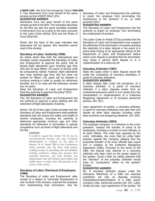 LABOR LAW – Bar Q & A (as arranged by Topics) 1994-2006
Page 21 of 108
2. Can Genevieve Cruz avail herself of the same
remedy as that of BOI? Why? (2%)
SUGGESTED ANSWER:
Genevieve Cruz can avail herself of the same
remedy as that of the BOI. The remedies described
for the BOI are also the same remedies available
to Genevieve Cruz as a party to the case, pursuant
to the Labor Code (Article 223) and the Rules of
Court (Rule 65).
Panel: But the facts of the case indicates that
Genevieve did not appeal. She therefore cannot
avail of the remedy.
Secretary of Labor; Authority (1998)
An airline which flies both the international and
domestic routes requested the Secretary of Labor
and Employment to approve the policy that all
female flight attendants upon reaching age forty
(40) with at least fifteen (15) years of service shall
be compulsorily retired; however, flight attendants
who have reached age forty (40) but have not
worked for fifteen (15) years will be allowed to
continue working in order to qualify for retirement
benefits, but in no case will the extension exceed
four (4) years.
Does the Secretary of Labor and Employment
have the authority to approve the policy? [5%|
SUGGESTED ANSWER:
Yes, the Secretary of Labor and Employment has
the authority to approve a policy dealing with the
retirement of flight attendants of airlines.
Article 132 (d) of the Labor Code provides that the
Secretary of Labor and Employment shall establish
standards that will ensure the safety and health of
women employees, including the authority to
determine appropriate minimum age and other
standards for retirement or termination in special
occupations such as those of flight attendants and
the like.
CAVEAT:
It could be argued that Article 132 (d) may be
unconstitutional because this may constitute
discrimination in violation of the spirit of
Section 14 of Article XIII of the Constitution
which provides that the State shall protect
working women by providing safe and healthful
working conditions, taking into account their
maternal functions, and such facilities and
opportunities that will enhance their welfare and
enable them to realize their full potential in the
service of the nation.
Secretary of Labor; Dismissal of Employees
(1998)
The Secretary of Labor and Employment, after
receipt of a Notice to Terminate Employment of
one hundred (100) workers, enjoined the employer
from implementing their termination. Has the
Secretary of Labor and Employment the authority
to enjoin the employer from terminating the
employment of the workers? If so, on what
grounds? [5%1
SUGGESTED ANSWER:
The Secretary of Labor and Employment has the
authority to enjoin an employer from terminating
the employment of workers.
The Labor Code (in Article 377(b) provides that the
Secretary of Labor and Employment may suspend
the effectivity of the termination of workers pending
the resolution of a labor dispute in the event of a
prima facie finding of an appropriate official of the
Department of Labor and Employment before
whom such dispute is pending that the termination
may cause a serious labor dispute or is in
implementation of a mass lay off.
Voluntary Arbitrator (1997)
State the cases when a labor dispute would fall
under the Jurisdiction of voluntary arbitrators or
panel of voluntary arbitrators.
SUGGESTED ANSWER:
A labor dispute falls under the jurisdiction of a
voluntary arbitrator or a panel of voluntary
arbitrator if a labor disputes arises from an
unresolved grievance which in turn arises from the
interpretation or implementation of a Collective
Bargaining Agreement or of company personnel
policies. [Art. 261)
Upon agreement of parties, a voluntary arbitrator
or panel of voluntary arbitrators may also hear and
decide all other labor disputes including unfair
labor practices and bargaining deadlock. (Art. 262)
Voluntary Arbitrator (2003)
The employer company, in a directive to the union
president, ordered the transfer of some of its
employees, including a number of union officials, to
its plant offices. The order was opposed by the
union. Ultimately, the union filed an unfair labor
practice against the company alleging that the
purported transfer of its union officials was unjust
and in violation of the Collective Bargaining
Agreement (CBA), Pursuant to the terms of the
CBA, the dispute was referred to a voluntary
arbitrator who later ruled on the issues raised by
the parties. Could it later be validly asserted that
the "decision" of the voluntary arbitrator would
have no "compulsory" effect on the parties?
Explain.
SUGGESTED ANSWER:
No. A voluntary arbitrator chosen under the
Grievance Machinery of a CBA can exercise
jurisdiction not only on disputes involving
interpretation/implementation of a CBA and/or
company rules, personnel policies (Art. 261, Labor
Code) but also, upon agreement of the parties, "all
 
