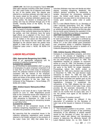 LABOR LAW – Bar Q & A (as arranged by Topics) 1994-2006
Page 22 of 108
other labor disputes including unfair labor practice'
(Art. 262, Labor Code). As no objection was raised
by any of the parties when 'the dispute was
referred to a voluntary arbitrator who later ruled on
the issues raised by the parties", it follows that
what we have is voluntary arbitration agreed upon
by the parties. His decision is binding upon the
parties and may be enforced through any of the
sheriffs, including those of the NLRC, he may
deputize.
ANOTHER SUGGESTED ANSWER:
No. The award of voluntary arbitrators acting within
the scope of their authority determines the rights of
the parties, and their decisions have the same
legal effects as a judgment of the Court. Such
decisions on matters of fact or law are conclusive,
and all matters in the award are thenceforth res
judicata on the theory that the matter has been
adjudged by the tribunal which the parties have
agreed to make final as tribunal of last resort.
[Volkschel Labor Union v. NLRC. 98 SCRA 314
(1980).
LABOR RELATIONS
CBA; Appropriate Bargaining Unit (1998)
What is an appropriate bargaining unit for
purposes of collective bargaining? [5%]
SUGGESTED ANSWER:
An APPROPRIATE BARGAINING UNIT is a group
of employees of a given employer comprised of all
or less than all of the entire body of employees,
which the collective interest of all the employees,
consistent with the interest of the employer,
indicate to be the best suited to serve reciprocal
rights and duties of the parties under the collective
bargaining provisions of the law. (See, e.g.,
University of the Philippines v. Ferrer-Calleja, 211
SCRA 451 (1992).
CBA; Arbitral Award; Retroactive Effect
(2001)
Company A and Union B had a 3-year CBA that
expired on June 12, 1990. Negotiations proved
futile so the unresolved issues were referred to an
Arbiter who rendered a decision on March 15,
1992 retroactive to December 14, 1990. Is the
Arbiter's decision providing for retroactivity tenable
or not? Why? (5%)
SUGGESTED ANSWER:
The referral of the unresolved issues of the
collective bargaining negotiations to an Arbiter is
not within the jurisdiction of the Arbiter.
But assuming that the unresolved issues in the
collective bargaining negotiations were properly
referred to the Arbiter pursuant to the provision of
the Labor Code (Art. 262} that states that a
Voluntary Arbitrator may hear and decide any labor
dispute, including bargaining deadlocks, the
Arbiter's decision providing for retroactivity is
tenable. Exercising his compulsory arbitration
power, the Arbiter could decide the issue of
retroactivity in any way which is not contrary to law,
morals, good customs, public order or public
policy.
But in a case (Manila Electric Co vs. Secretary of
Labor Leonardo Quisumbing, G.R. No. 127598,
February 22, 2000), the Supreme Court said that
an arbitral award shall retroact to the first day after
the six-month period following the expiration of the
last day of the CBA that was being re-negotiated.
ANOTHER SUGGESTED ANSWER:
The retroactive Order of the Labor Arbiter is void
for want of jurisdiction. Jurisdiction is conferred by
law. Nowhere in the Labor Code, more specifically,
Article 217, is the Labor Arbiter given jurisdiction
over unresolved issues in collective bargaining,
including determining the period or duration of a
Collective Bargaining Agreement.
CBA; Arbitral Awards; Effectivity (1994)
Company X, a transportation company, and Union
Y were in the process of negotiating a new
Collective Bargaining Agreement (CBA) to replace
the one which expired on March 15. 1990. The
negotiations reached an impasse on economic
issues on June 30, 1990. The Secretary of Labor
assumed Jurisdiction over the dispute and certified
the same to the NLRC for proper disposition.
Proceedings before the NLRC ended on
November 30. 1990 and a decision was rendered
on December 15, 1990, The said decision made
retroactive to March 15, 1990 the new CBA
containing the issues resolved by the NLRC, as
well as those concluded and agreed upon by the
parties prior to their arriving at a deadlock in their
negotiations. Company X questioned the
retroactivity of the CBA alleging that the same
contravenes Art. 253-A of the Labor Code, which
provides for the automatic retroactivity of the
renewed CBA only if the same is entered into
within six (6) months from its expiry date, and, if
not, the parties must agree on the duration of
retroactivity.
1) Is Company X's position correct?
2) Would your answer be different if the
assumption of jurisdiction by the Secretary of
Labor was at the request or instance of Company
X?
SUGGESTED ANSWER:
1) The Company's position is not correct. In the
absence of a specific provision of law prohibiting
retroactivity of the effectivity of arbitral awards
issued by the Secretary of Labor, the same is
deemed vested with plenary and discretionary
powers to determine the effectivity thereof, (St
Luke's Medical Center, Inc. vs. Hon. Ruben O.
 