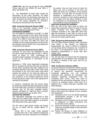 LABOR LAW – Bar Q & A (as arranged by Topics) 1994-2006
Page 23 of 108
Torres, etal,-G.R. No. 99395, 29 June 1993, J.
Melo. 222 SCRA 779)
2) No. Regardless of which party sought the
assumption by the Labor Secretary, the effect
would be the same. An assumption case gives the
Labor Secretary the plenary arbitration powers to
rule on the issues presented for resolution,
including the retroactivity of the new CBA.
CBA; Automatic Renewal Clause (1999)
What is the "automatic renewal clause" in a
collective bargaining agreement? (2%)
SUGGESTED ANSWER:
The "AUTOMATIC RENEWAL CLAUSE" in a CBA
refers to that provision of the Labor Code (Article
253) which states that "It shall be the duty of both
parties (to a CBA) to keep the status quo and to
continue in full force and effect the terms and
conditions of the existing agreement during the 60-
day (freedom) period and/or until a new agreement
is reached by the parties."
CBA; Automatic Renewal Clause (2001)
Company "A" and Union "B" negotiated the last
two years of their five-year CBA on April 1, 1990 to
expire on March 31, 1992. Considering the
amicable relations between the parties, neither one
moved for the extension or termination of the
agreement.
Sometime in 1995. some disgruntled employees
filed a complaint demanding that they be paid the
annual salary increases and other related annual
increases specified in the CBA of April 1990, citing
the provision in Art. 253 of the Labor Code which
requires the parties to "xxx keep the status quo
and to continue in full force and effect the terms
and conditions of the existing agreement during
the 60 day period and/or until a new agreement is
reached by the parties".
A, however, maintained that the annual salary
increases and related benefits specifically provided
for in the CBA were, pursuant to contract and law,
effective only for the term specified therein,
namely, until March 31, 1992 only. Who is correct?
State the reason(s) for your answer. (5%)
SUGGESTED ANSWER:
The disgruntled employees are correct in their
claim that the expired CBA remains in full force
and effect until a new CBA is signed in accordance
with Article 253 of the Labor Code.
The SC ruled in New Pacific Timber and Supply
Co, Inc. us. NLRC, GR No. 124224. March 17,
2000:
"Article 253 of the Labor Code explicitly
provided that until a new Collective Bargaining
Agreement has been executed by and between
the parties, they are duly bound to keep the
status quo and to continue in full force and
effect the terms and conditions of the existing
agreement. The law does not provide for any
exception or qualification as to which of the
economic provisions of the existing agreement
are to retain force and effect, therefore, it must
be understood as encompassing all the terms
and conditions in the said agreement."
ANOTHER SUGGESTED ANSWER:
With Art. 253 of the Labor Code as basis, the
disgruntled employees should be paid the annual
salary increases and other related annual
increases provided in the 1990-1992 CBA even
after the expiration of said CBA as long as said
CBA did not provide that said increases were to be
paid only for certain specific years.
CBA; Bargaining Representative (2000)
The Ang Sarap Kainan Workers Union appointed
Juan Javier, a law student, as bargaining
representative. Mr. Javier is neither an employee
of Ang Sarap Kainan Company nor a member of
the union. Is the appointment of Mr. Javier as a
bargaining representative in accord with law?
Explain, (3%)
SUGGESTED ANSWER:
Yes, the law does not require that the bargaining
representative be an employee of the company nor
an officer or member of the union. {Art 212 (j),
Labor Code}.
CBA; Certification Election (2005)
As Human Resources Department (HRD) manager
of EZ Components, an unorganized manufacturer
of electric and electronic components for
household appliances, you are suddenly
confronted with demands for recognition and
collective bargaining negotiations from two
competing labor unions. They both claim to
represent all the rank-and-file employees. Union A
is led by a moderate faction, while Union B is
affiliated with a militant federation identified with
leftist ideology.
Which of the following courses of action should you
take to best protect the interests of your company
and employees?
(a.) Recognize Union A as the rightful bargaining
representative because it will be more
reasonable to deal with;
(b.) Recognize Union B because you do not want
to antagonize its leftist connections and
foment inter-union conflicts;
(c.) Ignore the demands of either union since you
cannot be compelled legally to deal with them
at this stage; or
(d.) Petition the Bureau of Labor Relations to
conduct a certification election to determine
 