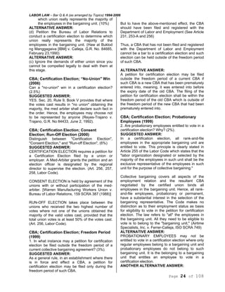 LABOR LAW – Bar Q & A (as arranged by Topics) 1994-2006
Page 24 of 108
which union really represents the majority of
the employees in the bargaining unit. (10%)
ALTERNATIVE ANSWER:
(d) Petition the Bureau of Labor Relations to
conduct a certification election to determine which
union really represents the majority of the
employees in the bargaining unit. (Haw at Buklod
ng Manggagaiva [IBM] v. Calleja, G.R. No. 84685,
February 23,1990)
ALTERNATIVE ANSWER:
(c) Ignore the demands of either union since you
cannot be compelled legally to deal with them at
this stage.
CBA; Certification Election; “No-Union" Win
(2006)
Can a "no-union" win in a certification election?
(2.5%)
SUGGESTED ANSWER:
YES. Sec. 20, Rule 9, Book V provides that where
the votes cast results in "no union" obtaining the
majority, the med arbiter shall declare such fact in
the order. Hence, the employees may choose not
to be represented by anyone (Reyes-Trajano v.
Trajano, G.R. No 84433, June 2, 1992).
CBA; Certification Election; Consent
Election; Run-Off Election (2000)
Distinguish between "Certification Election",
"Consent Election," and "Run-off Election", (6%)
SUGGESTED ANSWER:
CERTIFICATION ELECTION requires a petition for
a Certification Election filed by a union or
employer. A Med-Arbiter grants the petition and an
election officer is designated by the regional
director to supervise the election. (Art. 256, 257,
258, Labor Code).
CONSENT ELECTION is held by agreement of the
unions with or without participation of the med-
arbiter. [Warren Manufacturing Workers Union v.
Bureau of Labor Relations, 159 SCRA 387 (1988)]
RUN-OFF ELECTION takes place between the
unions who received the two highest number of
votes where not one of the unions obtained the
majority of the valid votes cast, provided that the
total union votes is at least 50% of the votes cast.
(Art. 256, Labor Code).
CBA; Certification Election; Freedom Period
(1999)
1. In what instance may a petition for certification
election be filed outside the freedom period of a
current collective bargaining agreement? (3%).
SUGGESTED ANSWER:
As a general rule, in an establishment where there
is in force and effect a CBA, a petition for
certification election may be filed only during the
freedom period of such CBA.
But to have the above-mentioned effect, the CBA
should have been filed and registered with the
Department of Labor and Employment (See Article
231, 253-A and 256)
Thus, a CBA that has not been filed and registered
with the Department of Labor and Employment
cannot be a bar to a certification election and such
election can be held outside of the freedom period
of such CBA.
ALTERNATIVE ANSWER:
A petition for certification election may be filed
outside the freedom period of a current CBA if
such CBA is a new CBA that has been prematurely
entered into, meaning, it was entered into before
the expiry date of the old CBA. The filing of the
petition for certification election shall be within the
freedom period of the old CBA which is outside of
the freedom period of the new CBA that had been
prematurely entered into.
CBA; Certification Election; Probationary
Employees (1999)
2. Are probationary employees entitled to vote in a
certification election? Why? (2%).
SUGGESTED ANSWER:
In a certification election, all rank-and-file
employees in the appropriate bargaining unit are
entitled to vote. This principle is clearly stated in
Article 255 of the Labor Code which states that the
"labor organization designated or selected by the
majority of the employees in such unit shall be the
exclusive representative of the employees in such
unit for the purpose of collective bargaining."
Collective bargaining covers all aspects of the
employment relation and the resultant CBA
negotiated by the certified union binds all
employees in the bargaining unit. Hence, all rank-
and-file employees, probationary or permanent,
have a substantial interest in the selection of the
bargaining representative. The Code makes no
distinction as to their employment status as basis
for eligibility to vote in the petition for certification
election. The law refers to "all" the employees in
the bargaining unit. All they need to be eligible to
vote is to belong to the "bargaining unit," (Airtime
Specialists, Inc. v. Ferrer-Calleja, ISO SCRA 749)
ALTERNATIVE ANSWER:
PROBATIONARY EMPLOYEES may not be
entitled to vote in a certification election where only
regular employees belong to a bargaining unit and
probationary employees do not belong to such
bargaining unit. It is the belonging to a bargaining
unit that entitles an employee to vote in a
certification election.
ANOTHER ALTERNATIVE ANSWER:
 