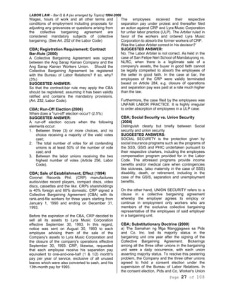 LABOR LAW – Bar Q & A (as arranged by Topics) 1994-2006
Page 27 of 108
Wages, hours of work and all other terms and
conditions of employment including proposals for
adjusting any grievances or questions arising from
the collective bargaining agreement are
considered mandatory subjects of collective
bargaining. (See Art. 252 of the Labor Code)
CBA; Registration Requirement; Contract
Bar-Rule (2000)
A Collective Bargaining Agreement was signed
between the Ang Sarap Kainan Company and the
Ang Sarap Kainan Workers Union. Should the
Collective Bargaining Agreement be registered
with the Bureau of Labor Relations? If so, why?
(3%)
SUGGESTED ANSWER:
So that the contract-bar rule may apply the CBA
should be registered, assuming it has been validly
ratified and contains the mandatory provisions.
(Art. 232, Labor Code).
CBA; Run-Off Election (2006)
When does a "run-off' election occur? (2.5%)
SUGGESTED ANSWER:
A run-off election occurs when the following
elements occur:
1. Between three (3) or more choices, and no
choice receiving a majority of the valid votes
cast;
2. The total number of votes for all contending
unions is at least 50% of the number of vote
cast; and
3. Between the labor unions receiving the two
highest number of votes (Article 256, Labor
Code).
CBA; Sale of Establishment; Effect (1994)
Coronet Records Phil. (CRP) manufactures
audio/video record players, compact discs, video
discs, cassettes and the like. CRPs shareholdings
is 40% foreign and 60% domestic. CRP signed a
Collective Bargaining Agreement (CBA) with its
rank-and-file workers for three years starting from
January 1, 1990 and ending on December 31,
1993.
Before the expiration of the CBA, CRP decided to
sell all its assets to Lyra Music Corporation
effective September 30, 1993. In this regard,
notice was sent on August 30, 1993 to each
employee advising them of the sale of the
Company's assets to Lyra Music Corporation and
the closure of the company's operations effective
September 30, 1993. CRP, likewise, requested
that each employee receive his separation pay
equivalent to one-and-one-half (1 & 1/2) month's
pay per year of service, exclusive of all unused
leaves which were also converted to cash, and his
13th-month pay for 1993.
The employees received their respective
separation pay under protest and thereafter filed
an action against CRP and Lyra Music Corporation
for unfair labor practice (ULP). The Arbiter ruled in
favor of the workers and ordered Lyra Music
Corporation to absorb the former workers of CRP.
Was the Labor Arbiter correct in his decision?
SUGGESTED ANSWER:
No. The Labor Arbiter is not correct. As held in the
case of San Felipe Neri School of Mandaluyong vs.
NLRC, when there is a legitimate sale of a
company's assets, the buyer in good faith cannot
be legally compelled to absorb the employees of
the seller in good faith. In the case at bar, the
employees of the CRP were validly terminated
based on Article 284, e.g. closure of operations
and separation pay was paid at a rate much higher
than the law.
Furthermore, the case filed by the employees was
UNFAIR LABOR PRACTICE. It is highly irregular
to order absorption of employees in a ULP case.
CBA; Social Security vs. Union Security
(2004)
Distinguish clearly but briefly between Social
security and union security
SUGGESTED ANSWERS:
SOCIAL SECURITY is the protection given by
social insurance programs such as the programs of
the SSS, GSIS and PHIC undertaken pursuant to
their respective charters, including the employees
compensation program provided for in the Labor
Code. The aforesaid programs provide income
benefits and/or medical care when contingencies
like sickness, (also maternity in the case of SSS)
disability, death, or retirement, including in the
case of the GSIS, separation and unemployment
benefits.
On the other hand, UNION SECURITY refers to a
clause in a collective bargaining agreement
whereby the employer agrees to employ or
continue in employment only workers who are
members of the exclusive collective bargaining
representative of the employees of said employer
in a bargaining unit.
CBA; Substitutionary Doctrine (2000)
a) The Samahan ng Mga Manggagawa sa Pids
and Co. Inc. lost its majority status in the
bargaining unit one year after the signing of the
Collective Bargaining Agreement. Bickerings
among all the three other unions in the bargaining
unit were a daily occurrence, with each union
asserting majority status. To resolve this pestering
problem, the Company and the three other unions
agreed to hold a consent election under the
supervision of the Bureau of Labor Relations. In
the consent election, Pids and Co, Worker's Union
 