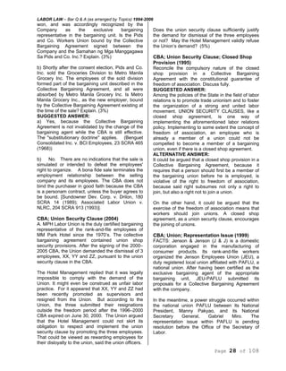 LABOR LAW – Bar Q & A (as arranged by Topics) 1994-2006
Page 28 of 108
won, and was accordingly recognized by the
Company as the exclusive bargaining
representative in the bargaining unit. Is the Pids
and Co. Workers Union bound by the Collective
Bargaining Agreement signed between the
Company and the Samahan ng Mga Manggagawa
Sa Pids and Co. Inc.? Explain. (3%)
b) Shortly after the consent election, Pids and Co.
Inc. sold the Groceries Division to Metro Manila
Grocery Inc. The employees of the sold division
formed part of the bargaining unit described in the
Collective Bargaining Agreement, and all were
absorbed by Metro Manila Grocery Inc. Is Metro
Manila Grocery Inc., as the new employer, bound
by the Collective Bargaining Agreement existing at
the time of the sale? Explain. (3%)
SUGGESTED ANSWER:
a) Yes, because the Collective Bargaining
Agreement is not invalidated by the change of the
bargaining agent while the CBA is still effective.
The "substitutionary doctrine'' applies. (Benguet
Consolidated Inc. v. BCI Employees, 23 SCRA 465
(1968))
b) No. There are no indications that the sale is
simulated or intended to defeat the employees'
right to organize. A bona fide sale terminates the
employment relationship between the selling
company and its employees. The CBA does not
bind the purchaser in good faith because the CBA
is a personam contract, unless the buyer agrees to
be bound. [Sundowner Dev. Corp. v. Drilon, 180
SCRA 14 (1989); Associated Labor Union v.
NLRC, 204 SCRA 913 (1993)].
CBA; Union Security Clause (2004)
A. MPH Labor Union is the duly certified bargaining
representative of the rank-and-file employees of
MM Park Hotel since the 1970’s. The collective
bargaining agreement contained union shop
security provisions. After the signing of the 2000–
2005 CBA, the Union demanded the dismissal of 3
employees, XX, YY and ZZ, pursuant to the union
security clause in the CBA.
The Hotel Management replied that it was legally
impossible to comply with the demand of the
Union. It might even be construed as unfair labor
practice. For it appeared that XX, YY and ZZ had
been recently promoted as supervisors and
resigned from the Union. But according to the
Union, the three submitted their resignations
outside the freedom period after the 1996–2000
CBA expired on June 30, 2000. The Union argued
that the Hotel Management could not skirt its
obligation to respect and implement the union
security clause by promoting the three employees.
That could be viewed as rewarding employees for
their disloyalty to the union, said the union officers.
Does the union security clause sufficiently justify
the demand for dismissal of the three employees
or not? May the Hotel Management validly refuse
the Union’s demand? (5%)
CBA; Union Security Clause; Closed Shop
Provision (1995)
Reconcile the compulsory nature of the closed
shop provision in a Collective Bargaining
Agreement with the constitutional guarantee of
freedom of association. Discuss fully.
SUGGESTED ANSWER:
Among the policies of the State in the field of labor
relations is to promote trade unionism and to foster
the organization of a strong and united labor
movement. UNION SECURITY CLAUSES, like a
closed shop agreement, is one way of
implementing the aforementioned labor relations
policy. Implementing to some extent the concept of
freedom of association, an employee who is
already a member of a union could not be
compelled to become a member of a bargaining
union, even if there is a closed shop agreement.
ALTERNATIVE ANSWER:
It could be argued that a closed shop provision in a
Collective Bargaining Agreement, because it
requires that a person should first be a member of
the bargaining union before he is employed, is
violative of the right to freedom of association,
because said right subsumes not only a right to
join, but also a right not to join a union.
On the other hand, it could be argued that the
exercise of the freedom of association means that
workers should join unions. A closed shop
agreement, as a union security clause, encourages
the joining of unions.
CBA; Union; Representation Issue (1999)
FACTS: Jenson & Jenson (J & J) is a domestic
corporation engaged in the manufacturing of
consumer products. Its rank-and-file workers
organized the Jenson Employees Union (JEU), a
duty registered local union affiliated with PAFLU, a
national union. After having been certified as the
exclusive bargaining agent of the appropriate
bargaining unit, JEU-PAFLU submitted its
proposals for a Collective Bargaining Agreement
with the company.
In the meantime, a power struggle occurred within
the national union PAFLU between its National
President, Manny Pakyao, and its National
Secretary General, Gabriel Miro. The
representation issue within PAFLU is pending
resolution before the Office of the Secretary of
Labor.
 