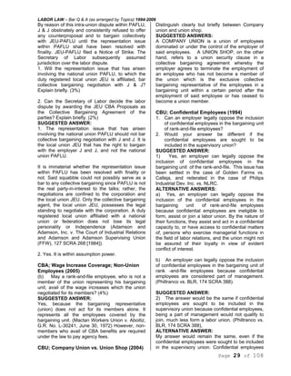 LABOR LAW – Bar Q & A (as arranged by Topics) 1994-2006
Page 29 of 108
By reason of this intra-union dispute within PAFLU,
J & J obstinately and consistently refused to offer
any counterproposal and to bargain collectively
with JEU-PAFLU until the representation issue
within PAFLU shall have been resolved with
finality. JEU-PAFLU filed a Notice of Strike. The
Secretary of Labor subsequently assumed
jurisdiction over the labor dispute.
1. Will the representation issue that has arisen
involving the national union PAFLU, to which the
duty registered local union JEU is affiliated, bar
collective bargaining negotiation with J & J?
Explain briefly. (3%)
2. Can the Secretary of Labor decide the labor
dispute by awarding the JEU CBA Proposals as
the Collective Bargaining Agreement of the
parties? Explain briefly. (2%)
SUGGESTED ANSWER:
1. The representation issue that has arisen
involving the national union PAFLU should not bar
collective bargaining negotiation with J and J. It is
the local union JEU that has the right to bargain
with the employer J and J, and not the national
union PAFLU.
It is immaterial whether the representation issue
within PAFLU has been resolved with finality or
not. Said squabble could not possibly serve as a
bar to any collective bargaining since PAFLU is not
the real party-in-interest to the talks; rather, the
negotiations are confined to the corporation and
the local union JEU. Only the collective bargaining
agent, the local union JEU, possesses the legal
standing to negotiate with the corporation. A duly
registered local union affiliated with a national
union or federation does not lose its legal
personality or Independence (Adamson and
Adamson, Inc. v. The Court of Industrial Relations
and Adamson and Adamson Supervising Union
(FFW), 127 SCRA 268 [1984]).
2. Yes. It is within assumption power.
CBA; Wage Increase Coverage; Non-Union
Employees (2005)
(b) May a rank-and-file employee, who is not a
member of the union representing his bargaining
unit, avail of the wage increases which the union
negotiated for its members? (4%)
SUGGESTED ANSWER:
Yes, because the bargaining representative
(union) does not act for its members alone. It
represents all the employees covered by the
bargaining unit. (Mactan Workers Union v. Aboitiz,
G.R. No. L-30241, June 30, 1972) However, non-
members who avail of CBA benefits are required
under the law to pay agency fees.
CBU; Company Union vs. Union Shop (2004)
Distinguish clearly but briefly between Company
union and union shop.
SUGGESTED ANSWERS:
A COMPANY UNION is a union of employees
dominated or under the control of the employer of
said employees. A UNION SHOP, on the other
hand, refers to a union security clause in a
collective bargaining agreement whereby the
employer agrees to terminate the employment of
an employee who has not become a member of
the union which is the exclusive collective
bargaining representative of the employees in a
bargaining unit within a certain period after the
employment of said employee or has ceased to
become a union member.
CBU; Confidential Employees (1994)
1. Can an employer legally oppose the inclusion
of confidential employees in the bargaining unit
of rank-and-file employees?
2. Would your answer be different if the
confidential employees are sought to be
included in the supervisory union?
SUGGESTED ANSWER:
1) Yes, an employer can legally oppose the
inclusion of confidential employees in the
bargaining unit of the rank-and-file. This issue has
been settled in the case of Golden Farms vs.
Calleja, and reiterated in the case of Philips
Industrial Dev. Inc. vs. NLRC.
ALTERNATIVE ANSWERS:
a) Yes, an employer can legally oppose the
inclusion of the confidential employees in the
bargaining unit of rank-and-file employees
because confidential employees are ineligible to
form, assist or join a labor union. By the nature of
their functions, they assist and act in a confidential
capacity to, or have access to confidential matters
of, persons who exercise managerial functions in
the field of labor relations, and the union might not
be assured of their loyalty in view of evident
conflict of interest.
b) An employer can legally oppose the inclusion
of confidential employees in the bargaining unit of
rank -and-file employees because confidential
employees are considered part of management.
(Philtranco vs. BLR, 174 SCRA 388).
SUGGESTED ANSWER:
2) The answer would be the same if confidential
employees are sought to be included in the
supervisory union because confidential employees,
being a part of management would not qualify to
join, much less form a labor union. (Philtranco vs.
BLR, 174 SCRA 388),
ALTERNATIVE ANSWER:
My answer would remain the same, even if the
confidential employees were sought to be included
in the supervisory union. Confidential employees
 