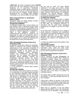 LABOR LAW – Bar Q & A (as arranged by Topics) 1994-2006
Page 30 of 108
would have the same adverse impact on the
bargaining unit of supervisors: Confidential
employees' access to highly sensitive information
may become the source of undue advantage by
the union over the employer. (Philips Industrial
Development Inc., vs. National Labor Relations
Commission, et. al, G.R No. 88957, 25 June 1992)
CBU; Consent Election vs. Certification
Election (2004)
Distinguish clearly but briefly between Consent
election and certification election.
SUGGESTED ANSWERS:
A certification election and a consent election are
both elections held to determine through secret
ballot the sole and exclusive representative of the
employees in an appropriate bargaining unit for the
purpose of collective bargaining or negotiations.
There is this difference, however, a
CERTIFICATION ELECTION is ordered by the
Department of Labor and Employment while a
CONSENT ELECTION is voluntarily agreed upon
by the parties, with or without the intervention of
the Department of Labor and Employment.
CBU; Managerial Employees; Supervisory
Employees (1995)
A supervisor's union filed a petition for certification
election to determine the exclusive bargaining
representative of the supervisory employees of
Farmers Bank. Included in the list of supervisory
employees attached to the petition are the
Department Managers, Branch Managers,
Cashiers and Comptrollers. Farmers Bank
questioned this list arguing that Department
Managers, Branch Managers, Cashiers and
Comptrollers inherently possess the powers
enumerated in Art. 212, par. (m), of the Labor
Code, i.e., the power and prerogative to lay down
and execute management policies and/or to hire,
transfer, suspend, lay-off, recall, discharge, assign
or discipline employees.
1. Is the contention of Farmers Bank correct?
Discuss fully.
SUGGESTED ANSWER:
The contention of the Farmers Bank is not correct,
if, on examination of the actual powers exercised
by the Department Managers, Bank Managers,
Cashiers and Comptrollers, they are not vested
with powers or prerogatives to lay down and
execute management policies or to hire, transfer,
suspend, lay-off, recall, discharge, assign or
discipline employees. If their powers are to carry
out their duties and responsibilities in accordance
with the policies promulgated by the Board of
Directors of the Bank, or by external authorities,
like the Central Bank, then, they are not
managerial but may be supervisory personnel.
But this may be noted: The Bank officials
mentioned in the case, have control, custody
and/or access to confidential matters. Thus, they
are confidential employees and in accordance with
earlier Supreme Court decisions, as confidential
employees, the Branch Manager, Cashier,
Controller are disqualified from joining or assisting
the supervisor's union of the Bank.
ALTERNATIVE ANSWER:
The contention of the Fanners Bank is partially
correct. The Department managers and Branch
managers, if they in fact have the powers implied
by their titles, are managerial personnel. In
accordance with the Labor Code, managerial
personnel are not eligible to join and form labor
unions.
On the other hand, cashiers who are in charge of
money received or expended, and comptrollers
who examine and supervise expenditures, are not
managerial personnel, and if they supervise
personnel, they could be supervisors, and are
therefore to be included in the bargaining unit of
supervisors.
2. Is there any statutory basis for the petition of the
union? Explain.
SUGGESTED ANSWER:
There is statutory basis for the petition of the
supervisors' union. Under the Labor Code,
supervisors have the right to form and join unions,
but only unions of supervisory employees.
CBU; Managerial Employees; Supervisory
Employees (1999)
FACTS: Samahan ng mga Manggagawa sa
Companya ng Tabaco (SMCT) filed a Petition for
Certification Election among the supervisory
employees of the Tabaco Manufacturing Company
(Tabaco) before the NCR Regional Office of the
Department of Labor and Employment. It alleged,
among other things, that it is a legitimate labor
organization, a duly chartered local of NAFLU; that
Tabaco is an organized establishment; and that no
certification election has been conducted within
one year prior to the filing of its petition for
certification election.
The Petition filed by SMCT showed that out of its
50 members, 15 were rank-and-filers and two (2)
were managers.
Tabaco filed a Motion to Dismiss on the ground
that SMCT union is composed of supervisory and
rank-and-file employees and, therefore, cannot act
as bargaining agent for the proposed unit.
SMCT filed an opposition to the said Motion
alleging that the infirmity, if any, in the membership
of the union can be remedied in the pre-election
 