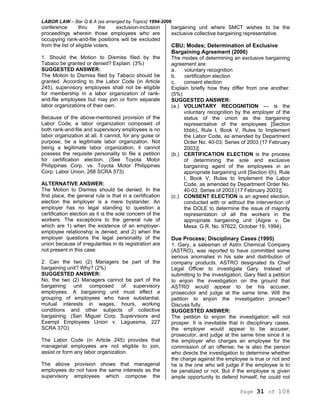LABOR LAW – Bar Q & A (as arranged by Topics) 1994-2006
Page 31 of 108
conference thru the exclusion-inclusion
proceedings wherein those employees who are
occupying rank-and-file positions will be excluded
from the list of eligible voters.
1. Should the Motion to Dismiss filed by the
Tabaco be granted or denied? Explain. (3%)
SUGGESTED ANSWER:
The Motion to Dismiss filed by Tabaco should be
granted. According to the Labor Code (in Article
245), supervisory employees shall not be eligible
for membership in a labor organization of rank-
and-file employees but may join or form separate
labor organizations of their own.
Because of the above-mentioned provision of the
Labor Code, a labor organization composed of
both rank-and-file and supervisory employees is no
labor organization at all. It cannot, for any guise or
purpose, be a legitimate labor organization. Not
being a legitimate labor organization, it cannot
possess the requisite personality to file a petition
for certification election. (See Toyota Motor
Philippines Corp. vs. Toyota Motor Philippines
Corp. Labor Union, 268 SCRA 573)
ALTERNATIVE ANSWER:
The Motion to Dismiss should be denied. In the
first place, the general rule is that in a certification
election the employer is a mere bystander. An
employer has no legal standing to question a
certification election as it is the sole concern of the
workers. The exceptions to the general rule of
which are 1) when the existence of an employer-
employee relationship is denied; and 2) when the
employer questions the legal personality of the
union because of irregularities in its registration are
not present in this case.
2. Can the two (2) Managers be part of the
bargaining unit? Why? (2%)
SUGGESTED ANSWER:
No, the two (2) Managers cannot be part of the
bargaining unit composed of supervisory
employees. A bargaining unit must effect a
grouping of employees who have substantial,
mutual interests in wages, hours, working
conditions and other subjects of collective
bargaining. (San Miguel Corp. Supervisors and
Exempt Employees Union v. Laguesma, 227
SCRA 37O)
The Labor Code (in Article 245) provides that
managerial employees are not eligible to join,
assist or form any labor organization.
The above provision shows that managerial
employees do not have the same interests as the
supervisory employees which compose the
bargaining unit where SMCT wishes to be the
exclusive collective bargaining representative.
CBU; Modes; Determination of Exclusive
Bargaining Agreement (2006)
The modes of determining an exclusive bargaining
agreement are:
a. voluntary recognition
b. certification election
c. consent election
Explain briefly how they differ from one another.
(5%)
SUGGESTED ANSWER:
(a.) VOLUNTARY RECOGNITION — is the
voluntary recognition by the employer of the
status of the union as the bargaining
representative of the employees [Section
l(bbb), Rule I, Book V, Rules to Implement
the Labor Code, as amended by Department
Order No. 40-03, Series of 2003 (17 February
2003)].
(b.) CERTIFICATION ELECTION is the process
of determining the sole and exclusive
bargaining agent of the employees in an
appropriate bargaining unit [Section l(h), Rule
I, Book V, Rules to Implement the Labor
Code, as amended by Department Order No.
40-03, Series of 2003 (17 February 2003)].
(c.) CONSENT ELECTION is an agreed election,
conducted with or without the intervention of
the DOLE to determine the issue of majority
representation of all the workers in the
appropriate bargaining unit (Algire v. De
Mesa, G.R. No. 97622, October 19, 1994).
Due Process; Disciplinary Cases (1995)
1. Gary, a salesman of Astro Chemical Company
(ASTRO), was reported to have committed some
serious anomalies in his sale and distribution of
company products. ASTRO designated its Chief
Legal Officer to investigate Gary. Instead of
submitting to the investigation, Gary filed a petition
to enjoin the investigation on the ground that
ASTRO would appear to be his accuser,
prosecutor and judge at the same time. Will the
petition to enjoin the investigation prosper?
Discuss fully.
SUGGESTED ANSWER:
The petition to enjoin the investigation will not
prosper. It is inevitable that in disciplinary cases,
the employer would appear to be accuser,
prosecutor, and judge at the same time since it is
the employer who charges an employee for the
commission of an offense; he is also the person
who directs the investigation to determine whether
the charge against the employee is true or not and
he is the one who will judge if the employee is to
be penalized or not. But if the employee is given
ample opportunity to defend himself, he could not
 
