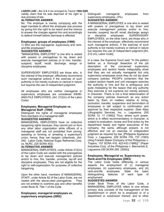 LABOR LAW – Bar Q & A (as arranged by Topics) 1994-2006
Page 32 of 108
validly claim that he was deprived of his right to
due process of law.
ALTERNATIVE ANSWER:
No. The employer is merely complying with the
legal mandate to afford the employee due process
by giving him the right to be heard and the chance
to answer the charges against him and accordingly
to defend himself before dismissal is effected.
Employees; groups of employees (1996)
1) Who are the managerial, supervisory and rank-
and-file employees?
SUGGESTED ANSWER:
"MANAGERIAL EMPLOYEE" is one who is vested
with powers or prerogatives to lay down and
execute management policies or to hire, transfer,
suspend, layoff, recall, discharge, assign or
discipline employees.
SUPERVISORY EMPLOYEES are those who, in
the interest of the employer, effectively recommend
such managerial actions if the exercise of such
authority is not merely routinary or clerical in nature
but requires the use of independent judgment.
All employees who are neither managerial or
supervisory employees are considered RANK-
AND-FILE EMPLOYEES. (Art. 212(m) of the Labor
Code)
Employees; Managerial Employee vs.
Managerial Staff (1994)
Distinguish the rights of managerial employees
from members of a managerial staff.
SUGGESTED ANSWER:
MANAGERIAL EMPLOYEES have no collective
bargaining rights because, they cannot join or form
any other labor organization while officers of a
managerial staff are not prohibited from joining,
assisting or forming or arresting a supervisor's
union; hence, they can bargain collectively. (Art.
245, Labor Code; National Sugar Refineries Corp.
vs. NLRC, 220 SCRA 452).
ALTERNATIVE ANSWER:
MANAGERIAL EMPLOYEES, under Article 212(m)
of the Labor Code are vested with the prerogatives
to lay down and execute management policies
and/or to hire, fire, transfer, promote, lay-off and
discipline employees. They are not eligible for the
right to self-organization for purposes of collective
bargaining.
Upon the other hand, members of MANAGERIAL
STAFF, under Article 82 of the Labor Code, are not
vested with the above-cited prerogatives. They
are not entitled to overtime pay and other benefits
under Book III, Title 1 of the Code.
Employees; managerial employees vs.
supervisory employees (2002)
Distinguish managerial employees from
supervisory employees, (3%)
SUGGESTED ANSWER:
A MANAGERIAL EMPLOYEE is one who is vested
with powers or prerogatives to lay down and
execute management policies and/or to hire,
transfer, suspend, lay-off, recall, discharge, assign
or discipline employees. SUPERVISORY
EMPLOYEES, on the other hand, are those who in
the interest of the employer, effectively recommend
such managerial actions, if the exercise of such
authority is not merely routinary or clerical in nature
but requires the use of independent judgment [Art.
212 (m), Labor Code]
In a case, the Supreme Court said: "In the petition
before us, a thorough dissection of the job
description of the concerned supervisory
employees and section heads indisputably show
that they are not actually managerial but only
supervisory employees since they do not lay down
company policies. PICOP's contention that the
subject section heads and unit managers exercise
the authority to hire and fire is ambiguous and
quite misleading for the reason that any authority
they exercise is not supreme but merely advisory
in character. Theirs is not a final determination of
the company policies Inasmuch as any action
taken by them on matters relative to hiring,
promotion, transfer, suspension and termination of
employees is still subject to confirmation and
approval by their respective superior. [See Atlas
Lithographic Services, Inc. v. Laguesma, 205
SCRA 12, 17 (1992)] Thus, where such power,
which is in effect recommendatory in character, is
subject to evaluation, review and final action by the
department heads and higher executives of the
company, the same, although present, is not
effective and not an exercise of independent
judgment as required by law. [Philippine Appliance
Corp. v. Laguesma, 229 SCRA 730, 737 (1993)
citing Franklin Baker Company of the Philippines v.
Trajano, 157 SCRA 416, 422-433 (1988)]." (Paper
Industries Corp. of the Philippines v. Bienvenido E.
Laguesma 330 SCRA 295, (2000)]
Employees; Managerial vs. Supervisory vs.
Rank-and-File Employees (2003)
The Labor Code treats differently in various
aspects the employment of (i) managerial
employees, (ii) supervisory employees, and (iii)
rank-and-file employees. State the basic
distinguishing features of each type of
employment.
SUGGESTED ANSWER:
Under Book Three of the Labor Code, a
MANAGERIAL EMPLOYEE refers to one whose
primary duty consists of the management of the
establishment in which he is employed or of a
department or subdivision thereof, and to other
 