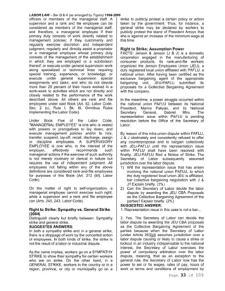 LABOR LAW – Bar Q & A (as arranged by Topics) 1994-2006
Page 33 of 108
officers or members of the managerial staff. A
supervisor and a rank and file employee can be
considered as members of the managerial staff,
and therefore, a managerial employee if their
primary duty consists of work directly related to
management policies; if they customarily and
regularly exercise discretion and independent
judgment; regularly and directly assist a proprietor
or a managerial employee whose primary duty
consists of the management of the establishment
in which they are employed or a subdivision
thereof; or execute under general supervision work
along specialized or technical lines requiring
special training, experience, or knowledge; or
execute under general supervision special
assignments and tasks; and who do not devote
more than 20 percent of their hours worked in a
work-week to activities which are not directly and
closely related to the performance of the work
described above. All others are rank and file
employees under said Book (Art. 82, Labor Code,
Sec. 2 (c), Rule I, Bk. III, Omnibus Rules
Implementing the Labor Code).
Under Book Five of the Labor Code,
"MANAGERIAL EMPLOYEE" is one who is vested
with powers or prerogatives to lay down, and
execute management policies and/or to hire,
transfer, suspend, lay-off, recall, discharge, assign
or discipline employees. A SUPERVISORY
EMPLOYEE is one who, in the interest of the
employer, effectively recommends such
managerial actions if the exercise of such authority
is not merely routinary or clerical in nature but
requires the use of independent judgment. All
employees not falling within any of the above
definitions are considered rank-and-file employees
for purposes of this Book (Art. 212 (M), Labor
Code).
On the matter of right to self-organization, a
managerial employee cannot exercise such right;
while a supervisor and a rank and file employee
can (Arts. 245, 243, Labor Code).
Right to Strike: Sympathy vs. General Strike
(2004)
Distinguish clearly but briefly between: Sympathy
strike and general strike.
SUGGESTED ANSWERS:
In both a sympathy strike and in a general strike,
there is a stoppage of work by the concerted action
of employees. In both kinds of strike, the strike is
not the result of a labor or industrial dispute.
As the name implies, workers go on a SYMPATHY
STRIKE to show their sympathy for certain workers
who are on strike. On the other hand, in a
GENERAL STRIKE, workers in the country or in a
region, province, or city or municipality go on a
strike to publicly protest a certain policy or action
taken by the government. Thus, for instance, a
general strike may be declared by workers to
publicly protest the stand of President Arroyo that
she is against an increase of the minimum wage at
this time.
Right to Strike; Assumption Power
FACTS: Jenson & Jenson (J & J) is a domestic
corporation engaged in the manufacturing of
consumer products. Its rank-and-flle workers
organized the Jenson Employees Union (JEU), a
duty registered local union affiliated with PAFLU, a
national union. After having been certified as the
exclusive bargaining agent of the appropriate
bargaining unit, JEU-PAFLU submitted its
proposals for a Collective Bargaining Agreement
with the company.
In the meantime, a power struggle occurred within
the national union PAFLU between its National
President, Manny Pakyao, and its National
Secretary General, Gabriel Miro. The
representation issue within PAFLU is pending
resolution before the Office of the Secretary of
Labor.
By reason of this intra-union dispute within PAFLU,
J & J obstinately and consistently refused to offer
any counterproposal and to bargain collectively
with JEU-PAFLU until the representation issue
within PAFLU shall have been resolved with
finality. JEU-PAFLU filed a Notice of Strike. The
Secretary of Labor subsequently assumed
jurisdiction over the labor dispute.
1) Will the representation issue that has arisen
involving the national union PAFLU, to which
the duty registered local union JEU is affiliated,
bar collective bargaining negotiation with J &
J? Explain briefly. (3%)
2) Can the Secretary of Labor decide the labor
dispute by awarding the JEU CBA Proposals
as the Collective Bargaining Agreement of the
parties? Explain briefly. (2%)
SUGGESTED ANSWER:
1. Representation issue in this case is not a bar...
2. Yes. The Secretary of Labor can decide the
labor dispute by awarding the JEU CBA proposals
as the Collective Bargaining Agreement of the
parties because when the Secretary of Labor
(under Article 263[g]) assumes jurisdiction over a
labor dispute causing or likely to cause a strike or
lockout in an industry indispensable to the national
interest, the Secretary of Labor exercises the
power of compulsory arbitration over the labor
dispute, meaning, that as an exception to the
general rule, the Secretary of Labor now has the
power to set or fix wages, rates of pay, hours of
work or terms and conditions of employment by
 