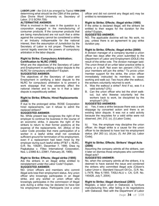 LABOR LAW – Bar Q & A (as arranged by Topics) 1994-2006
Page 34 of 108
determining what should be the CBA of the parties.
(See Divine Word University vs. Secretary of
Labor, 213 SCRA 759)
ALTERNATIVE ANSWER:
What is involved in the case in the question is a
corporation engaged in the manufacturing of
consumer products. If the consumer products that
are being manufactured are not such that a strike
against the company cannot be considered a strike
in an Industry indispensable for the national
interest, then the assumption of Jurisdiction by the
Secretary of Labor is not proper. Therefore, he
cannot legally exercise the powers of compulsory
arbitration in the labor dispute.
Right to Strike; Compulsory Arbitration;
Certification to NLRC (1995)
What are the objectives of the Secretary of Labor
and Employment in certifying a labor dispute to the
NLRC for compulsory arbitration? Explain.
SUGGESTED ANSWER:
The objectives of the Secretary of Labor and
Employment in certifying a labor dispute to the
NLRC for compulsory arbitration is to prevent a
work stoppage that may adversely affect the
national interest and to see to it that a labor
dispute is expeditiously settled.
Right to Strike; Effects; Hired Replacements
(2006)
If due to the prolonged strike, ROSE Corporation
hired replacements, can it refuse to admit the
replaced strikers?
SUGGESTED ANSWER:
No. While present law recognizes the right of the
employer to continue his business in the course of
an economic strike, it assures the right of the
strikers to return to their former positions at the
expense of the replacements. Art. 264(a) of the
Labor Code provides that mere participation of a
worker in a lawful strike shall not constitute
sufficient ground for termination of his employment,
even if a replacement had been hired by the
employer during such lawful strike (PT&T v. NLRC,
G.R. No. 109281, December 7, 1995; Diwa ng
Pagkakaisa v. Filtex International Corporation,
Nos. L-23960 & L-23961, February 26, 1968).
Right to Strike; Effects; illegal strike (1995)
Are the strikers in an illegal strike entitled to
reinstatement under the Labor Code? Explain.
SUGGESTED ANSWER:
NO. Union officers and members who commit
illegal acts lose their employment status. Any union
officer who knowingly participates in an illegal
strike, and any worker or union officer who
knowingly participates in the commission of illegal
acts during a strike may be declared to have lost
his employment status. Participants (not a union
officer and did not commit any illegal act) may be
entitled to reinstatement.
Right to Strike; Effects; illegal strike (1995)
If the strike is declared illegal, will the strikers be
entitled to their wages for the duration for the
strike? Explain,
SUGGESTED ANSWER::
NO. The applicable doctrine will be: No work, no
pay, unless there is an agreement to pay strike
duration pay.
Right to Strike; Effects; illegal strike (2000)
A division manager of a company taunted a union
officer two days after the union submitted to the
Department of Labor and Employment (DOLE) the
result of the strike vote. The division manager said:
The union threat of an unfair labor practice strike is
phony or a bluff. Not even ten percent (10%) of
your members will join the strike." To prove union
member support for the strike, the union officer
immediately instructed its members to cease
working and walk out. Two hours after the walkout,
the workers voluntarily returned to work.
A. Was the walkout a strike? And if so, was it a
valid activity? (3%)
B. Can the union officer who led the short walk-
out, but who likewise voluntarily led the
workers back to work, be disciplined by the
employer? (3%)
SUGGESTED ANSWERS:
a) Yes, it was a strike because there was a work
stoppage by concerted action and there is an
existing labor dispute. It was not a valid activity
because the requisites for a valid strike were not
observed, (Art. 212, (o), (l) Labor Code).
b) Yes, the employer may discipline the union
officer. An illegal strike is a cause for the union
officer to be declared to have lost his employment
status. [Art 263 (c), (d),(e), (f); Art 264 (a), Labor
Code].
Right to Strike; Effects; Strikers’ illegal Acts
(2006)
Assuming the company admits all the strikers, can
it later on dismiss those employees who committed
illegal acts?
SUGGESTED ANSWER:
No, when the company admits all the strikers, it is
deemed to have waived the issue and condoned
the strikers who committed illegal acts (Citizen's
Labor Union v. Standard Vacuum Oil Co., G.R. No.
L-7478, May 6,1955; TASLI-ALU v. CA, G.R. No.
145428, July 7, 2004).
Right to Strike; illegal dismissal (2003)
Magdalo, a labor union in Oakwood, a furniture
manufacturing firm, after failing in its negotiations
with Oakwood. filed with the Department of Labor
 