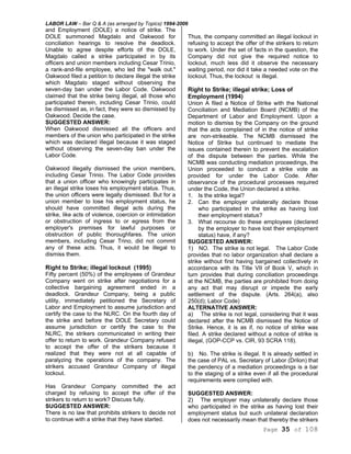 LABOR LAW – Bar Q & A (as arranged by Topics) 1994-2006
Page 35 of 108
and Employment (DOLE) a notice of strike. The
DOLE summoned Magdalo and Oakwood for
conciliation hearings to resolve the deadlock.
Unable to agree despite efforts of the DOLE,
Magdalo called a strike participated in by its
officers and union members including Cesar Trinio,
a rank-and-file employee, who led the "walk out."
Oakwood filed a petition to declare illegal the strike
which Magdalo staged without observing the
seven-day ban under the Labor Code. Oakwood
claimed that the strike being illegal, all those who
participated therein, including Cesar Trinio, could
be dismissed as, in fact, they were so dismissed by
Oakwood. Decide the case.
SUGGESTED ANSWER:
When Oakwood dismissed all the officers and
members of the union who participated in the strike
which was declared illegal because it was staged
without observing the seven-day ban under the
Labor Code.
Oakwood illegally dismissed the union members,
including Cesar Trinio. The Labor Code provides
that a union officer who knowingly participates in
an illegal strike loses his employment status. Thus,
the union officers were legally dismissed. But for a
union member to lose his employment status, he
should have committed illegal acts during the
strike, like acts of violence, coercion or intimidation
or obstruction of ingress to or egress from the
employer's premises for lawful purposes or
obstruction of public thoroughfares. The union
members, including Cesar Trino, did not commit
any of these acts. Thus, it would be illegal to
dismiss them.
Right to Strike; illegal lockout (1995)
Fifty percent (50%) of the employees of Grandeur
Company went on strike after negotiations for a
collective bargaining agreement ended in a
deadlock. Grandeur Company, being a public
utility, immediately petitioned the Secretary of
Labor and Employment to assume jurisdiction and
certify the case to the NLRC. On the fourth day of
the strike and before the DOLE Secretary could
assume jurisdiction or certify the case to the
NLRC, the strikers communicated in writing their
offer to return to work. Grandeur Company refused
to accept the offer of the strikers because it
realized that they were not at all capable of
paralyzing the operations of the company. The
strikers accused Grandeur Company of illegal
lockout.
Has Grandeur Company committed the act
charged by refusing to accept the offer of the
strikers to return to work? Discuss fully.
SUGGESTED ANSWER:
There is no law that prohibits strikers to decide not
to continue with a strike that they have started.
Thus, the company committed an illegal lockout in
refusing to accept the offer of the strikers to return
to work. Under the set of facts in the question, the
Company did not give the required notice to
lockout, much less did it observe the necessary
waiting period, nor did it take a needed vote on the
lockout. Thus, the lockout is illegal.
Right to Strike; illegal strike; Loss of
Employment (1994)
Union A filed a Notice of Strike with the National
Conciliation and Mediation Board (NCMB) of the
Department of Labor and Employment. Upon a
motion to dismiss by the Company on the ground
that the acts complained of in the notice of strike
are non-strikeable. The NCMB dismissed the
Notice of Strike but continued to mediate the
issues contained therein to prevent the escalation
of the dispute between the parties. While the
NCMB was conducting mediation proceedings, the
Union proceeded to conduct a strike vote as
provided for under the Labor Code. After
observance of the procedural processes required
under the Code, the Union declared a strike.
1. Is the strike legal?
2. Can the employer unilaterally declare those
who participated in the strike as having lost
their employment status?
3. What recourse do these employees (declared
by the employer to have lost their employment
status) have, if any?
SUGGESTED ANSWER:
1) NO. The strike is not legal. The Labor Code
provides that no labor organization shall declare a
strike without first having bargained collectively in
accordance with its Title VII of Book V, which in
turn provides that during conciliation proceedings
at the NCMB, the parties are prohibited from doing
any act that may disrupt or impede the early
settlement of the dispute. (Arts. 264(a), also
250(d); Labor Code)
ALTERNATIVE ANSWER:
a) The strike is not legal, considering that it was
declared after the NCMB dismissed the Notice of
Strike. Hence, it is as if, no notice of strike was
filed. A strike declared without a notice of strike is
illegal, (GOP-CCP vs. CIR, 93 SCRA 118).
b) No. The strike is illegal. It is already settled in
the case of PAL vs. Secretary of Labor (Drilon) that
the pendency of a mediation proceedings is a bar
to the staging of a strike even if all the procedural
requirements were complied with.
SUGGESTED ANSWER:
2) The employer may unilaterally declare those
who participated in the strike as having lost their
employment status but such unilateral declaration
does not necessarily mean that thereby the strikers
 
