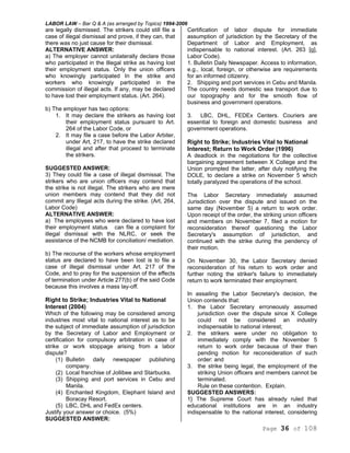 LABOR LAW – Bar Q & A (as arranged by Topics) 1994-2006
Page 36 of 108
are legally dismissed. The strikers could still file a
case of illegal dismissal and prove, if they can, that
there was no just cause for their dismissal.
ALTERNATIVE ANSWER:
a) The employer cannot unilaterally declare those
who participated in the Illegal strike as having lost
their employment status. Only the union officers
who knowingly participated In the strike and
workers who knowingly participated in the
commission of illegal acts. If any, may be declared
to have lost their employment status. (Art. 264).
b) The employer has two options:
1. It may declare the strikers as having lost
their employment status pursuant to Art.
264 of the Labor Code, or
2. It may file a case before the Labor Arbiter,
under Art, 217, to have the strike declared
illegal and after that proceed to terminate
the strikers.
SUGGESTED ANSWER:
3) They could file a case of illegal dismissal. The
strikers who are union officers may contend that
the strike is not illegal. The strikers who are mere
union members may contend that they did not
commit any Illegal acts during the strike. (Art, 264,
Labor Code)
ALTERNATIVE ANSWER:
a) The employees who were declared to have lost
their employment status can file a complaint for
illegal dismissal with the NLRC, or seek the
assistance of the NCMB for conciliation/ mediation.
b) The recourse of the workers whose employment
status are declared to have been lost is to file a
case of illegal dismissal under Art. 217 of the
Code, and to pray for the suspension of the effects
of termination under Article 277(b) of the said Code
because this involves a mass lay-off.
Right to Strike; Industries Vital to National
Interest (2004)
Which of the following may be considered among
industries most vital to national interest as to be
the subject of immediate assumption of jurisdiction
by the Secretary of Labor and Employment or
certification for compulsory arbitration in case of
strike or work stoppage arising from a labor
dispute?
(1) Bulletin daily newspaper publishing
company.
(2) Local franchise of Jollibee and Starbucks.
(3) Shipping and port services in Cebu and
Manila.
(4) Enchanted Kingdom, Elephant Island and
Boracay Resort.
(5) LBC, DHL and FedEx centers.
Justify your answer or choice. (5%)
SUGGESTED ANSWER:
Certification of labor dispute for immediate
assumption of jurisdiction by the Secretary of the
Department of Labor and Employment, as
indispensable to national interest. (Art. 263 [g],
Labor Code).
1. Bulletin Daily Newspaper. Access to information,
e.g., local, foreign, or otherwise are requirements
for an informed citizenry.
2. Shipping and port services in Cebu and Manila.
The country needs domestic sea transport due to
our topography and for the smooth flow of
business and government operations.
3. LBC, DHL, FEDEx Centers. Couriers are
essential to foreign and domestic business and
government operations.
Right to Strike; Industries Vital to National
Interest; Return to Work Order (1996)
A deadlock in the negotiations for the collective
bargaining agreement between X College and the
Union prompted the latter, after duly notifying the
DOLE, to declare a strike on November 5 which
totally paralyzed the operations of the school.
The Labor Secretary immediately assumed
Jurisdiction over the dispute and issued on the
same day (November 5) a return to work order.
Upon receipt of the order, the striking union officers
and members on November 7, filed a motion for
reconsideration thereof questioning the Labor
Secretary's assumption of jurisdiction, and
continued with the strike during the pendency of
their motion.
On November 30, the Labor Secretary denied
reconsideration of his return to work order and
further noting the striker's failure to immediately
return to work terminated their employment.
In assailing the Labor Secretary's decision, the
Union contends that:
1. the Labor Secretary erroneously assumed
jurisdiction over the dispute since X College
could not be considered an industry
indispensable to national interest;
2. the strikers were under no obligation to
immediately comply with the November 5
return to work order because of their then
pending motion for reconsideration of such
order: and
3. the strike being legal, the employment of the
striking Union officers and members cannot be
terminated.
Rule on these contention. Explain.
SUGGESTED ANSWERS:
1} The Supreme Court has already ruled that
educational institutions are in an industry
indispensable to the national interest, considering
 
