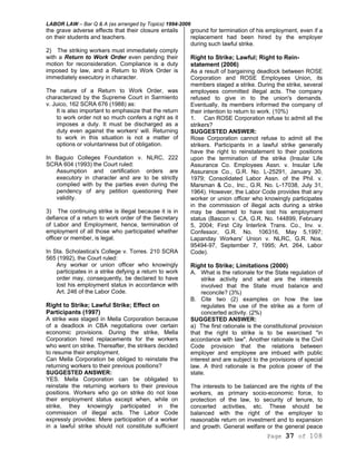LABOR LAW – Bar Q & A (as arranged by Topics) 1994-2006
Page 37 of 108
the grave adverse effects that their closure entails
on their students and teachers.
2) The striking workers must immediately comply
with a Return to Work Order even pending their
motion for reconsideration. Compliance is a duty
imposed by law, and a Return to Work Order is
immediately executory in character.
The nature of a Return to Work Order, was
characterized by the Supreme Court in Sarmiento
v. Juico, 162 SCRA 676 (1988) as:
It is also important to emphasize that the return
to work order not so much confers a right as it
imposes a duty. It must be discharged as a
duty even against the workers' will. Returning
to work in this situation is not a matter of
options or voluntariness but of obligation.
In Baguio Colleges Foundation v. NLRC, 222
SCRA 604 (1993) the Court ruled:
Assumption and certification orders are
executory in character and are to be strictly
complied with by the parties even during the
pendency of any petition questioning their
validity.
3) The continuing strike is illegal because it is in
defiance of a return to work order of the Secretary
of Labor and Employment, hence, termination of
employment of all those who participated whether
officer or member, is legal.
In Sta. Scholastica's College v. Torres. 210 SCRA
565 (1992), the Court ruled:
Any worker or union officer who knowingly
participates in a strike defying a return to work
order may, consequently, be declared to have
lost his employment status in accordance with
Art. 246 of the Labor Code.
Right to Strike; Lawful Strike; Effect on
Participants (1997)
A strike was staged in Mella Corporation because
of a deadlock in CBA negotiations over certain
economic provisions. During the strike, Mella
Corporation hired replacements for the workers
who went on strike. Thereafter, the strikers decided
to resume their employment.
Can Mella Corporation be obliged to reinstate the
returning workers to their previous positions?
SUGGESTED ANSWER:
YES. Mella Corporation can be obligated to
reinstate the returning workers to their previous
positions. Workers who go on strike do not lose
their employment status except when, while on
strike, they knowingly participated in the
commission of illegal acts. The Labor Code
expressly provides: Mere participation of a worker
in a lawful strike should not constitute sufficient
ground for termination of his employment, even if a
replacement had been hired by the employer
during such lawful strike.
Right to Strike; Lawful; Right to Rein-
statement (2006)
As a result of bargaining deadlock between ROSE
Corporation and ROSE Employees Union, its
members staged a strike. During the strike, several
employees committed illegal acts. The company
refused to give in to the union's demands.
Eventually, its members informed the company of
their intention to return to work. (10%)
1. Can ROSE Corporation refuse to admit all the
strikers?
SUGGESTED ANSWER:
Rose Corporation cannot refuse to admit all the
strikers. Participants in a lawful strike generally
have the right to reinstatement to their positions
upon the termination of the strike (Insular Life
Assurance Co. Employees Assn. v. Insular Life
Assurance Co., G.R. No. L-25291, January 30,
1979; Consolidated Labor Assn. of the Phil. v.
Marsman & Co., Inc., G.R. No. L-17038, July 31,
1964). However, the Labor Code provides that any
worker or union officer who knowingly participates
in the commission of illegal acts during a strike
may be deemed to have lost his employment
status (Bascon v. CA, G.R. No. 144899, February
5, 2004; First City Interlink Trans. Co., Inv. v.
Confessor, G.R. No. 106316, May 5,1997;
Lapanday Workers' Union v. NLRC, G.R. Nos.
95494-97, September 7, 1995; Art. 264, Labor
Code).
Right to Strike; Limitations (2000)
A. What is the rationale for the State regulation of
strike activity and what are the interests
involved that the State must balance and
reconcile? (3%)
B. Cite two (2) examples on how the law
regulates the use of the strike as a form of
concerted activity. (2%)
SUGGESTED ANSWER:
a) The first rationale is the constitutional provision
that the right to strike is to be exercised "in
accordance with law". Another rationale is the Civil
Code provision that the relations between
employer and employee are imbued with public
interest and are subject to the provisions of special
law. A third rationale is the police power of the
state.
The interests to be balanced are the rights of the
workers, as primary socio-economic force, to
protection of the law, to security of tenure, to
concerted activities, etc. These should be
balanced with the right of the employer to
reasonable return on investment and to expansion
and growth. General welfare or the general peace
 