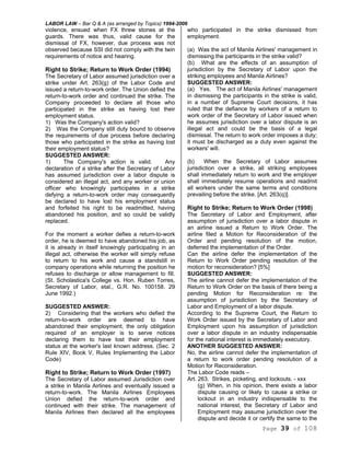 LABOR LAW – Bar Q & A (as arranged by Topics) 1994-2006
Page 39 of 108
violence, ensued when FX threw stones at the
guards. There was thus, valid cause for the
dismissal of FX, however, due process was not
observed because SSI did not comply with the twin
requirements of notice and hearing.
Right to Strike; Return to Work Order (1994)
The Secretary of Labor assumed jurisdiction over a
strike under Art. 263(g) of the Labor Code and
issued a return-to-work order. The Union defied the
return-to-work order and continued the strike. The
Company proceeded to declare all those who
participated in the strike as having lost their
employment status.
1) Was the Company's action valid?
2) Was the Company still duty bound to observe
the requirements of due process before declaring
those who participated in the strike as having lost
their employment status?
SUGGESTED ANSWER:
1) The Company's action is valid. Any
declaration of a strike after the Secretary of Labor
has assumed jurisdiction over a labor dispute is
considered an illegal act, and any worker or union
officer who knowingly participates in a strike
defying a return-to-work order may consequently
be declared to have lost his employment status
and forfeited his right to be readmitted, having
abandoned his position, and so could be validly
replaced.
For the moment a worker defies a return-to-work
order, he is deemed to have abandoned his job, as
it is already in itself knowingly participating in an
illegal act, otherwise the worker will simply refuse
to return to his work and cause a standstill in
company operations while returning the position he
refuses to discharge or allow management to fill.
(St. Scholastica's College vs. Hon. Ruben Torres,
Secretary of Labor, etal., G.R. No. 100158. 29
June 1992.)
SUGGESTED ANSWER:
2) Considering that the workers who defied the
return-to-work order are deemed to have
abandoned their employment, the only obligation
required of an employer is to serve notices
declaring them to have lost their employment
status at the worker's last known address. (Sec. 2
Rule XIV, Book V, Rules Implementing the Labor
Code)
Right to Strike; Return to Work Order (1997)
The Secretary of Labor assumed Jurisdiction over
a strike in Manila Airlines and eventually issued a
return-to-work. The Manila Airlines Employees
Union defied the return-to-work order and
continued with their strike. The management of
Manila Airlines then declared all the employees
who participated in the strike dismissed from
employment.
(a) Was the act of Manila Airlines' management in
dismissing the participants in the strike valid?
(b) What are the effects of an assumption of
jurisdiction by the Secretary of Labor upon the
striking employees and Manila Airlines?
SUGGESTED ANSWER:
(a) Yes. The act of Manila Airlines' management
in dismissing the participants in the strike is valid,
in a number of Supreme Court decisions, it has
ruled that the defiance by workers of a return to
work order of the Secretary of Labor issued when
he assumes jurisdiction over a labor dispute is an
illegal act and could be the basis of a legal
dismissal. The return to work order imposes a duty;
it must be discharged as a duty even against the
workers' will.
(b) When the Secretary of Labor assumes
jurisdiction over a strike, all striking employees
shall immediately return to work and the employer
shall immediately resume operations and readmit
all workers under the same terms and conditions
prevailing before the strike. [Art. 263(q)].
Right to Strike; Return to Work Order (1998)
The Secretary of Labor and Employment, after
assumption of jurisdiction over a labor dispute in
an airline issued a Return to Work Order. The
airline filed a Motion for Reconsideration of the
Order and pending resolution of the motion,
deferred the implementation of the Order.
Can the airline defer the implementation of the
Return to Work Order pending resolution of the
motion for reconsideration? [5%]
SUGGESTED ANSWER:
The airline cannot defer the implementation of the
Return to Work Order on the basis of there being a
pending Motion for Reconsideration re: the
assumption of jurisdiction by the Secretary of
Labor and Employment of a labor dispute.
According to the Supreme Court, the Return to
Work Order issued by the Secretary of Labor and
Employment upon his assumption of jurisdiction
over a labor dispute in an industry indispensable
for the national interest is immediately executory.
ANOTHER SUGGESTED ANSWER:
No, the airline cannot defer the implementation of
a return to work order pending resolution of a
Motion for Reconsideration.
The Labor Code reads –
Art. 263. Strikes, picketing, and lockouts. - xxx
(g) When, in his opinion, there exists a labor
dispute causing or likely to cause a strike or
lockout in an industry indispensable to the
national interest, the Secretary of Labor and
Employment may assume jurisdiction over the
dispute and decide it or certify the same to the
 