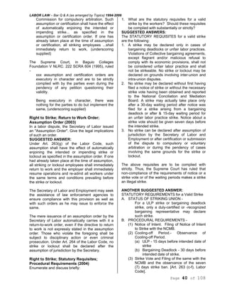 LABOR LAW – Bar Q & A (as arranged by Topics) 1994-2006
Page 40 of 108
Commission for compulsory arbitration. Such
assumption or certification shall have the effect
of automatically enjoining the intended or
impending strike... as specified in the
assumption or certification order. If one has
already taken place at the time of assumption
or certification, all striking employees ...shall
immediately return to work, (underscoring
supplied)
The Supreme Court, in Baguio Colleges
Foundation V NLRC. 222 SCRA 604 (1995), ruled
-
xxx assumption and certification orders are
executory in character and are to be strictly
complied with by the parties even during the
pendency of any petition questioning their
validity.
Being executory in character, there was
nothing for the parties to do but implement the
same, (underscoring supplied)
Right to Strike; Return to Work Order;
Assumption Order (2003)
In a labor dispute, the Secretary of Labor issued
an "Assumption Order". Give the legal implications
of such an order.
SUGGESTED ANSWER:
Under Art. 263(g) of the Labor Code, such
assumption shall have the effect of automatically
enjoining the intended or impending strike or
lockout as specified in the assumption order. If one
had already taken place at the time of assumption,
all striking or lockout employees shall immediately
return to work and the employer shall immediately
resume operations and re-admit all workers under
the same terms and conditions prevailing before
the strike or lockout.
The Secretary of Labor and Employment may seek
the assistance of law enforcement agencies to
ensure compliance with this provision as well as
with such orders as he may issue to enforce the
same.
The mere issuance of an assumption order by the
Secretary of Labor automatically carries with it a
return-to-work order, even if the directive to return
to work is not expressly stated in the assumption
order. Those who violate the foregoing shall be
subject to disciplinary action or even criminal
prosecution. Under Art. 264 of the Labor Code, no
strike or lockout shall be declared after the
assumption of jurisdiction by the Secretary.
Right to Strike; Statutory Requisites;
Procedural Requirements (2004)
Enumerate and discuss briefly:
1. What are the statutory requisites for a valid
strike by the workers? Should these requisites
be complied with substantially or strictly?
SUGGESTED ANSWERS:
The STATUTORY REQUISITES for a valid strike
are the following:
1. A strike may be declared only in cases of
bargaining deadlocks or unfair labor practices.
Violations of Collective bargaining agreements,
except flagrant and/or malicious refusal to
comply with its economic provisions, shall not
be considered unfair labor practice and shall
not be strikeable. No strike or lockout may be
declared on grounds involving inter-union and
intra-union disputes.
2. No strike may be declared without first having
filed a notice of strike or without the necessary
strike vote having been obtained and reported
to the National Conciliation and Mediation
Board. A strike may actually take place only
after a 30-day waiting period after notice was
filed for a strike arising from a bargaining
deadlock or after & 15-day waiting period for
an unfair labor practice strike. Notice about a
strike vote should be given seven days before
the intended strike.
3. No strike can be declared after assumption of
jurisdiction by the Secretary of Labor and
Employment or after certification or submission
of the dispute to compulsory or voluntary
arbitration or during the pendency of cases
involving the same grounds for the strike or
lockout.
The above requisites are to be complied with
strictly. Thus, the Supreme Court has ruled that
non-compliance of the requirements of notice or a
strike vote or of the waiting periods makes a strike
an illegal strike.
ANOTHER SUGGESTED ANSWER:
STATUTORY REQUIREMENTS for a Valid Strike
A. STATUS OF STRIKING UNION -
For a ULP strike or bargaining deadlock
strike, only a duly-certified or -recognized
bargaining representative may declare
such strike.
B. PROCEDURAL REQUIREMENTS -
(1) Notice of Intent. Filing of Notice of Intent
to Strike with the NCMB.
(2) Cooling-off Period.- Observance of
Cooling-off Period.
(a) ULP - 15 days before intended date of
strike
(b) Bargaining Deadlock - 30 days before
intended date of strike.
(3) Strike Vote and Filing of the same with the
NCMB and the observance of the seven
(7) days strike ban. [Art. 263 (c-f), Labor
Code].
 